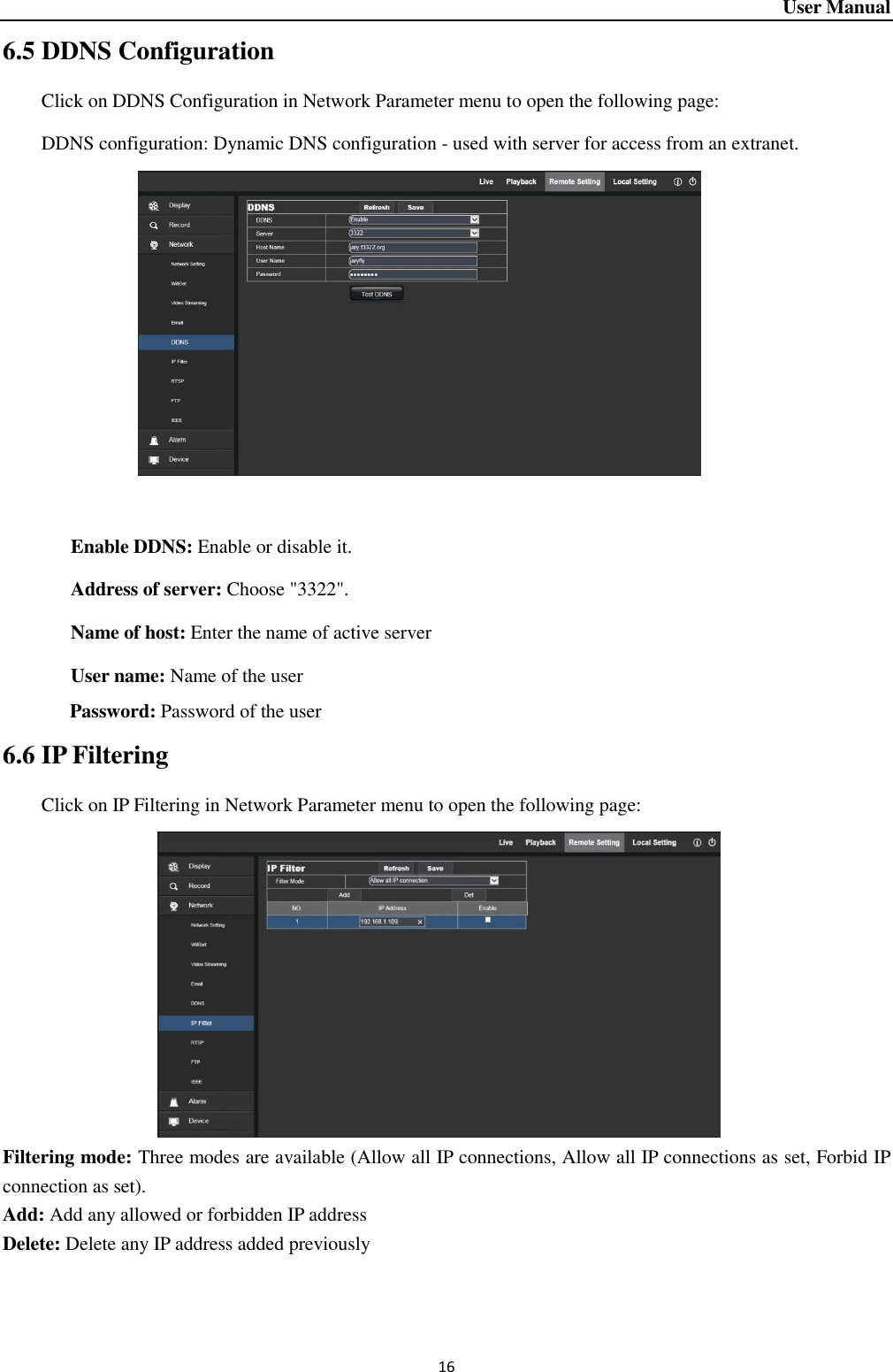 User Manual 16 6.5 DDNS Configuration Click on DDNS Configuration in Network Parameter menu to open the following page:   DDNS configuration: Dynamic DNS configuration - used with server for access from an extranet.                 Enable DDNS: Enable or disable it.            Address of server: Choose &quot;3322&quot;.      Name of host: Enter the name of active server        User name: Name of the user    Password: Password of the user 6.6 IP Filtering Click on IP Filtering in Network Parameter menu to open the following page:               Filtering mode: Three modes are available (Allow all IP connections, Allow all IP connections as set, Forbid IP connection as set).   Add: Add any allowed or forbidden IP address                                                                                                                                                 Delete: Delete any IP address added previously   