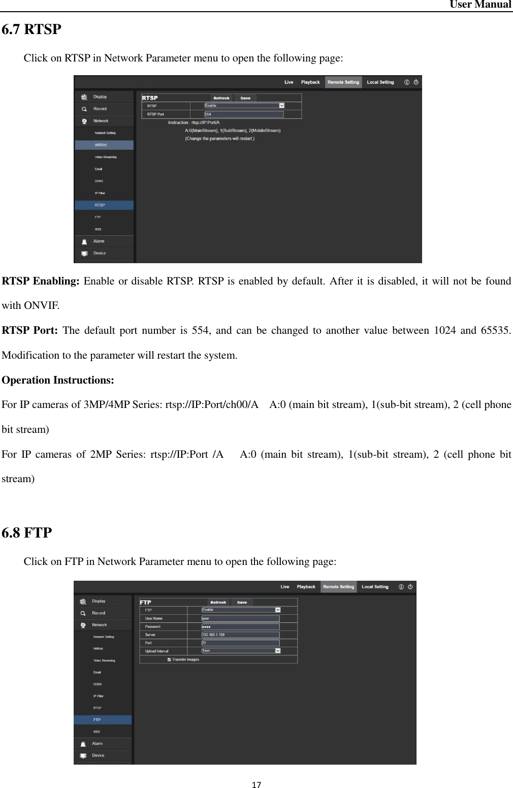 User Manual 17 6.7 RTSP Click on RTSP in Network Parameter menu to open the following page:          RTSP Enabling: Enable or disable RTSP. RTSP is enabled by default. After it is disabled, it will not be found with ONVIF.   RTSP Port: The default port number  is 554,  and  can be changed  to another  value between 1024 and  65535. Modification to the parameter will restart the system.   Operation Instructions:   For IP cameras of 3MP/4MP Series: rtsp://IP:Port/ch00/A    A:0 (main bit stream), 1(sub-bit stream), 2 (cell phone bit stream) For IP cameras  of  2MP  Series:  rtsp://IP:Port  /A      A:0 (main  bit stream),  1(sub-bit  stream),  2  (cell  phone  bit stream)  6.8 FTP Click on FTP in Network Parameter menu to open the following page:              