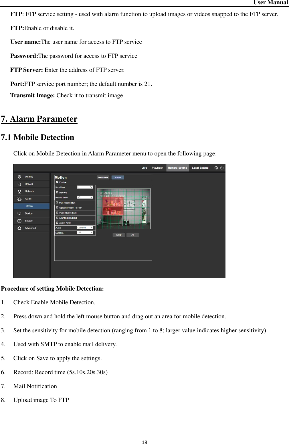 User Manual 18    FTP: FTP service setting - used with alarm function to upload images or videos snapped to the FTP server.    FTP:Enable or disable it.      User name:The user name for access to FTP service                                 Password:The password for access to FTP service FTP Server: Enter the address of FTP server.      Port:FTP service port number; the default number is 21.   Transmit Image: Check it to transmit image                  7. Alarm Parameter 7.1 Mobile Detection Click on Mobile Detection in Alarm Parameter menu to open the following page:    Procedure of setting Mobile Detection:   1. Check Enable Mobile Detection.   2. Press down and hold the left mouse button and drag out an area for mobile detection.   3. Set the sensitivity for mobile detection (ranging from 1 to 8; larger value indicates higher sensitivity).   4. Used with SMTP to enable mail delivery.   5. Click on Save to apply the settings.   6. Record: Record time (5s.10s.20s.30s) 7. Mail Notification 8. Upload image To FTP    