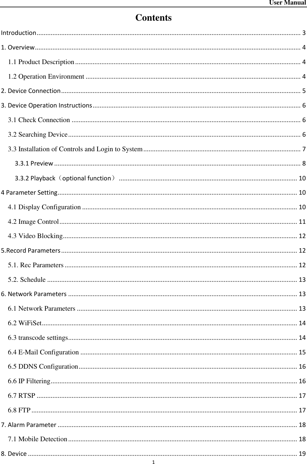 User Manual 1    Contents Introduction ....................................................................................................................................................... 3 1. Overview ........................................................................................................................................................ 4 1.1 Product Description ................................................................................................................................. 4 1.2 Operation Environment ........................................................................................................................... 4 2. Device Connection ......................................................................................................................................... 5 3. Device Operation Instructions ....................................................................................................................... 6 3.1 Check Connection ................................................................................................................................... 6 3.2 Searching Device ..................................................................................................................................... 6 3.3 Installation of Controls and Login to System .......................................................................................... 7 3.3.1 Preview ............................................................................................................................................. 8 3.3.2 Playback（optional function） ...................................................................................................... 10 4 Parameter Setting ......................................................................................................................................... 10 4.1 Display Configuration ........................................................................................................................... 10 4.2 Image Control ........................................................................................................................................ 11 4.3 Video Blocking ...................................................................................................................................... 12 5.Record Parameters ....................................................................................................................................... 12 5.1. Rec Parameters ..................................................................................................................................... 12 5.2. Schedule ............................................................................................................................................... 13 6. Network Parameters ................................................................................................................................... 13 6.1 Network Parameters .............................................................................................................................. 13 6.2 WiFiSet .................................................................................................................................................. 14 6.3 transcode settings ................................................................................................................................... 14 6.4 E-Mail Configuration ............................................................................................................................ 15 6.5 DDNS Configuration ............................................................................................................................. 16 6.6 IP Filtering ............................................................................................................................................. 16 6.7 RTSP ..................................................................................................................................................... 17 6.8 FTP ........................................................................................................................................................ 17 7. Alarm Parameter ......................................................................................................................................... 18 7.1 Mobile Detection ................................................................................................................................... 18 8. Device .......................................................................................................................................................... 19 