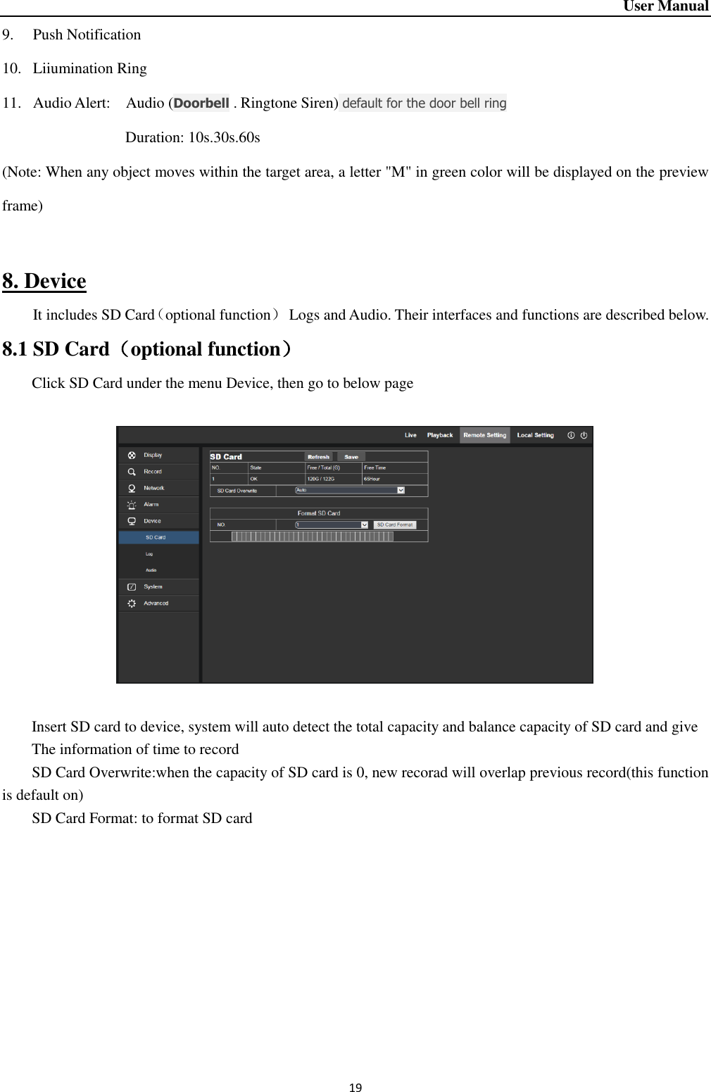 User Manual 19 9. Push Notification 10. Liiumination Ring 11. Audio Alert:  Audio (Doorbell . Ringtone Siren) default for the door bell ring                                 Duration: 10s.30s.60s (Note: When any object moves within the target area, a letter &quot;M&quot; in green color will be displayed on the preview frame)  8. Device It includes SD Card（optional function）  Logs and Audio. Their interfaces and functions are described below.   8.1 SD Card（optional function） Click SD Card under the menu Device, then go to below page                Insert SD card to device, system will auto detect the total capacity and balance capacity of SD card and give The information of time to record SD Card Overwrite:when the capacity of SD card is 0, new recorad will overlap previous record(this function is default on) SD Card Format: to format SD card    