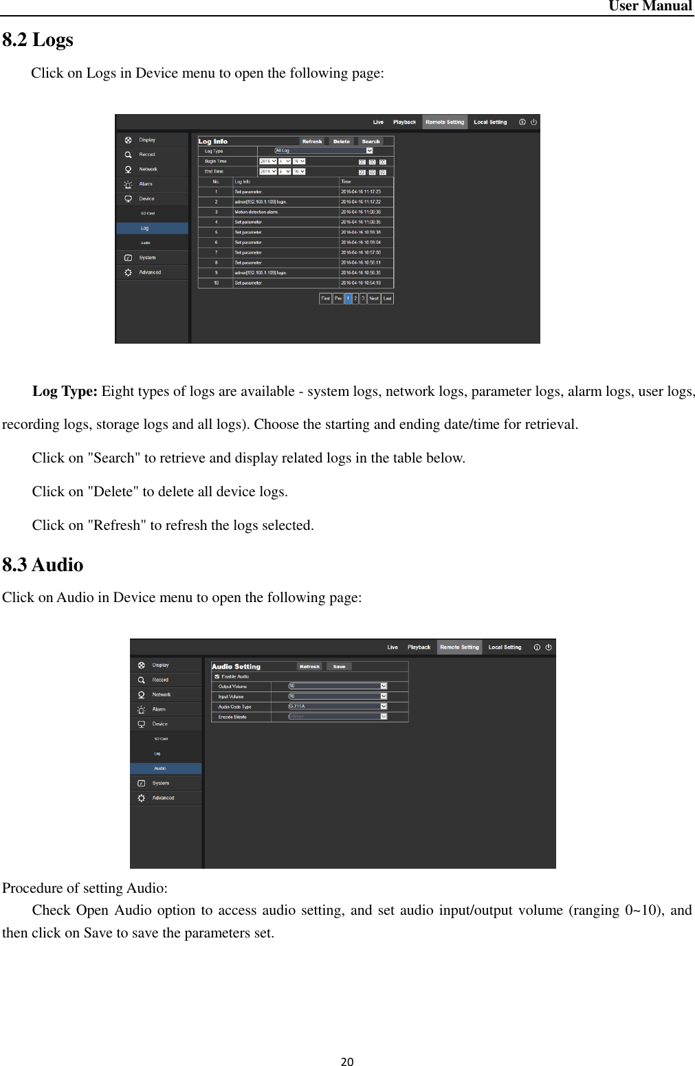 User Manual 20 8.2 Logs Click on Logs in Device menu to open the following page:                      Log Type: Eight types of logs are available - system logs, network logs, parameter logs, alarm logs, user logs, recording logs, storage logs and all logs). Choose the starting and ending date/time for retrieval.   Click on &quot;Search&quot; to retrieve and display related logs in the table below.   Click on &quot;Delete&quot; to delete all device logs.   Click on &quot;Refresh&quot; to refresh the logs selected.   8.3 Audio Click on Audio in Device menu to open the following page:                       Procedure of setting Audio:     Check Open Audio option to access audio setting, and set audio input/output volume (ranging 0~10), and then click on Save to save the parameters set.    