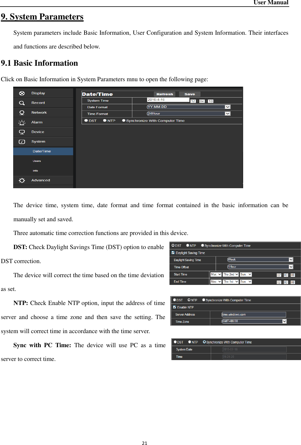 User Manual 21 9. System Parameters System parameters include Basic Information, User Configuration and System Information. Their interfaces and functions are described below.   9.1 Basic Information Click on Basic Information in System Parameters mnu to open the following page:     The  device  time,  system  time,  date  format  and  time  format  contained  in  the  basic  information  can  be manually set and saved.   Three automatic time correction functions are provided in this device.     DST: Check Daylight Savings Time (DST) option to enable DST correction.   The device will correct the time based on the time deviation as set.   NTP: Check Enable NTP option, input the address of time server  and  choose  a  time  zone  and  then  save  the  setting.  The system will correct time in accordance with the time server.     Sync  with  PC  Time:  The  device  will  use  PC  as  a  time server to correct time.        