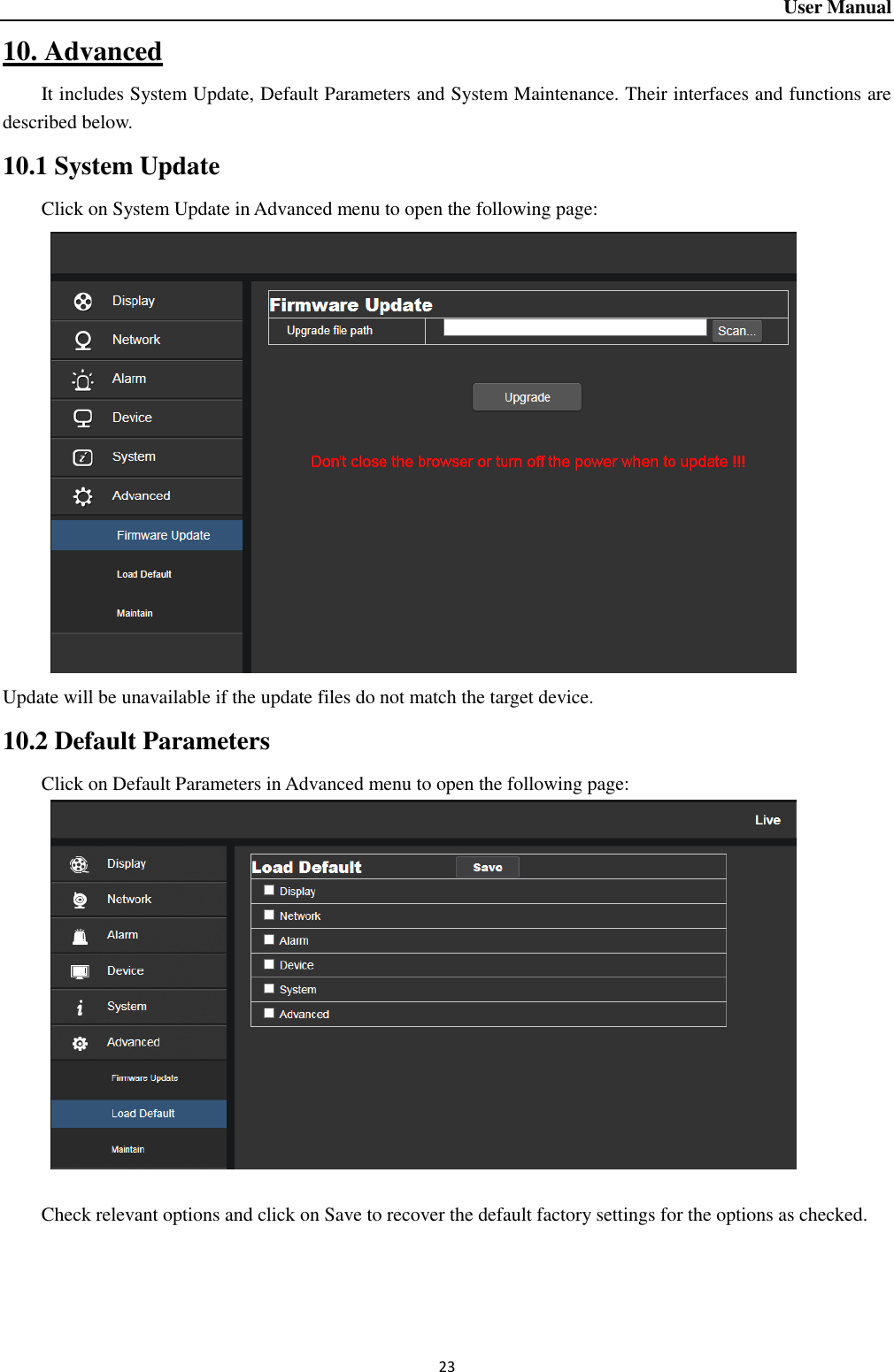 User Manual 23 10. Advanced It includes System Update, Default Parameters and System Maintenance. Their interfaces and functions are described below.   10.1 System Update Click on System Update in Advanced menu to open the following page:      Update will be unavailable if the update files do not match the target device.   10.2 Default Parameters Click on Default Parameters in Advanced menu to open the following page:     Check relevant options and click on Save to recover the default factory settings for the options as checked.     