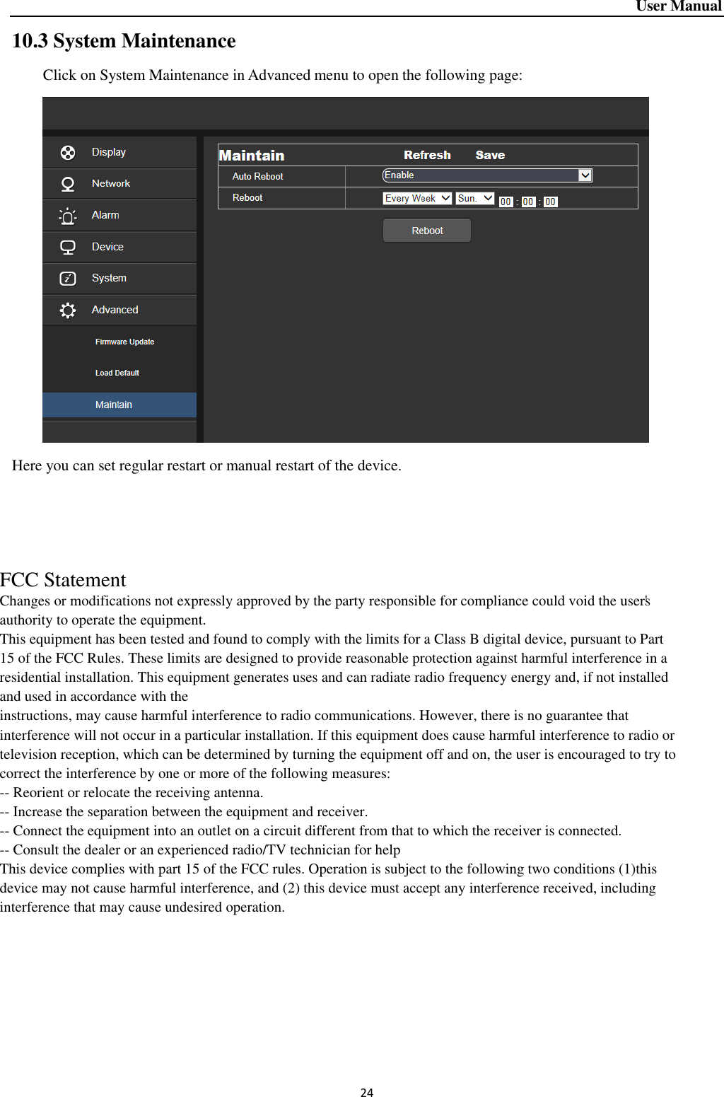 User Manual 24 10.3 System Maintenance Click on System Maintenance in Advanced menu to open the following page:    Here you can set regular restart or manual restart of the device.       FCC StatementChanges or modifications not expressly approved by the party responsible for compliance could void the user&apos;sauthority to operate the equipment.This equipment has been tested and found to comply with the limits for a Class B digital device, pursuant to Part15 of the FCC Rules. These limits are designed to provide reasonable protection against harmful interference in aresidential installation. This equipment generates uses and can radiate radio frequency energy and, if not installedand used in accordance with theinstructions, may cause harmful interference to radio communications. However, there is no guarantee thatinterference will not occur in a particular installation. If this equipment does cause harmful interference to radio ortelevision reception, which can be determined by turning the equipment off and on, the user is encouraged to try tocorrect the interference by one or more of the following measures:-- Reorient or relocate the receiving antenna.-- Increase the separation between the equipment and receiver.-- Connect the equipment into an outlet on a circuit different from that to which the receiver is connected.-- Consult the dealer or an experienced radio/TV technician for helpThis device complies with part 15 of the FCC rules. Operation is subject to the following two conditions (1)thisdevice may not cause harmful interference, and (2) this device must accept any interference received, includinginterference that may cause undesired operation.