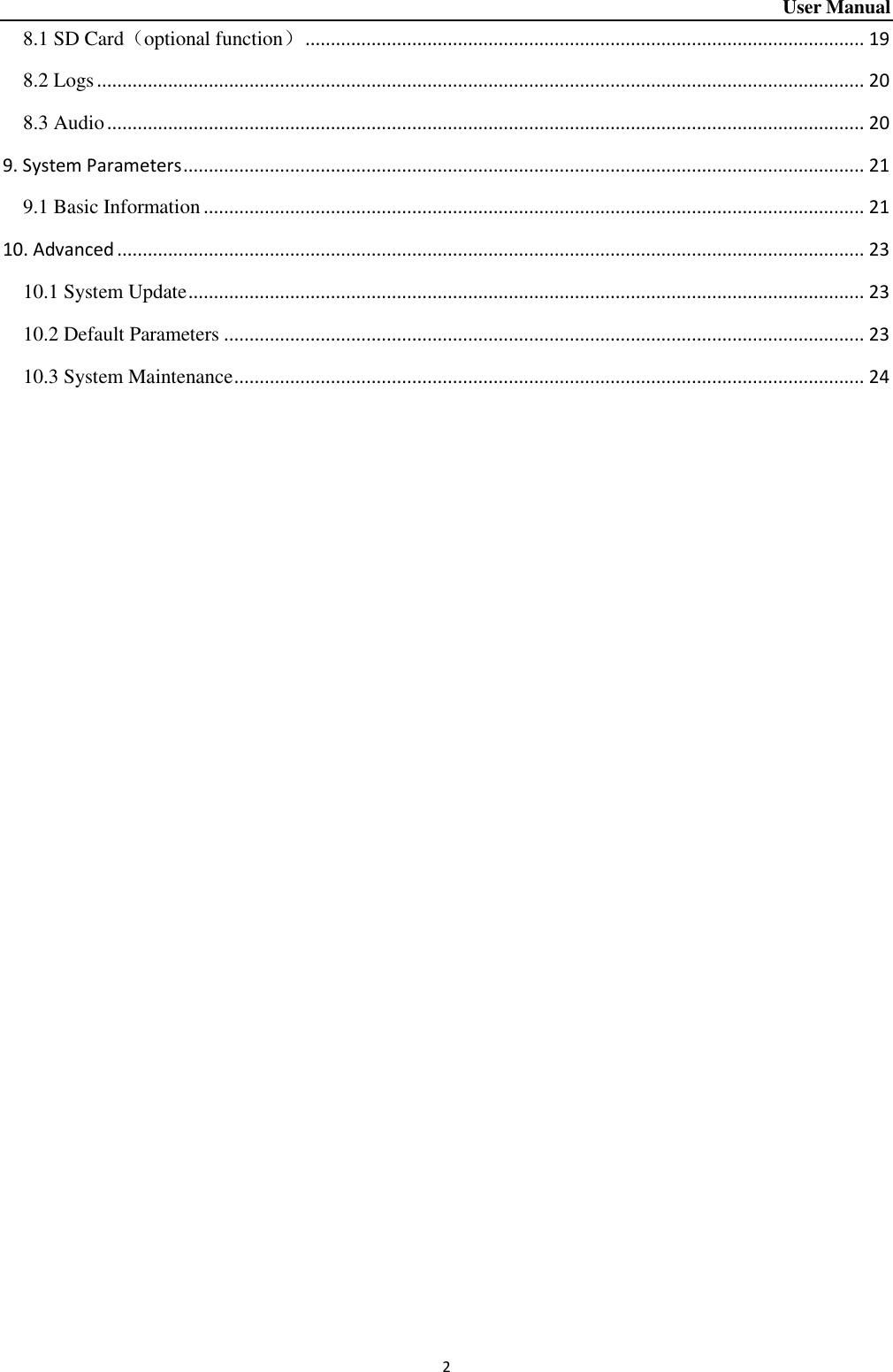 User Manual 2 8.1 SD Card（optional function） .............................................................................................................. 19 8.2 Logs ....................................................................................................................................................... 20 8.3 Audio ..................................................................................................................................................... 20 9. System Parameters ...................................................................................................................................... 21 9.1 Basic Information .................................................................................................................................. 21 10. Advanced ................................................................................................................................................... 23 10.1 System Update ..................................................................................................................................... 23 10.2 Default Parameters .............................................................................................................................. 23 10.3 System Maintenance ............................................................................................................................ 24     