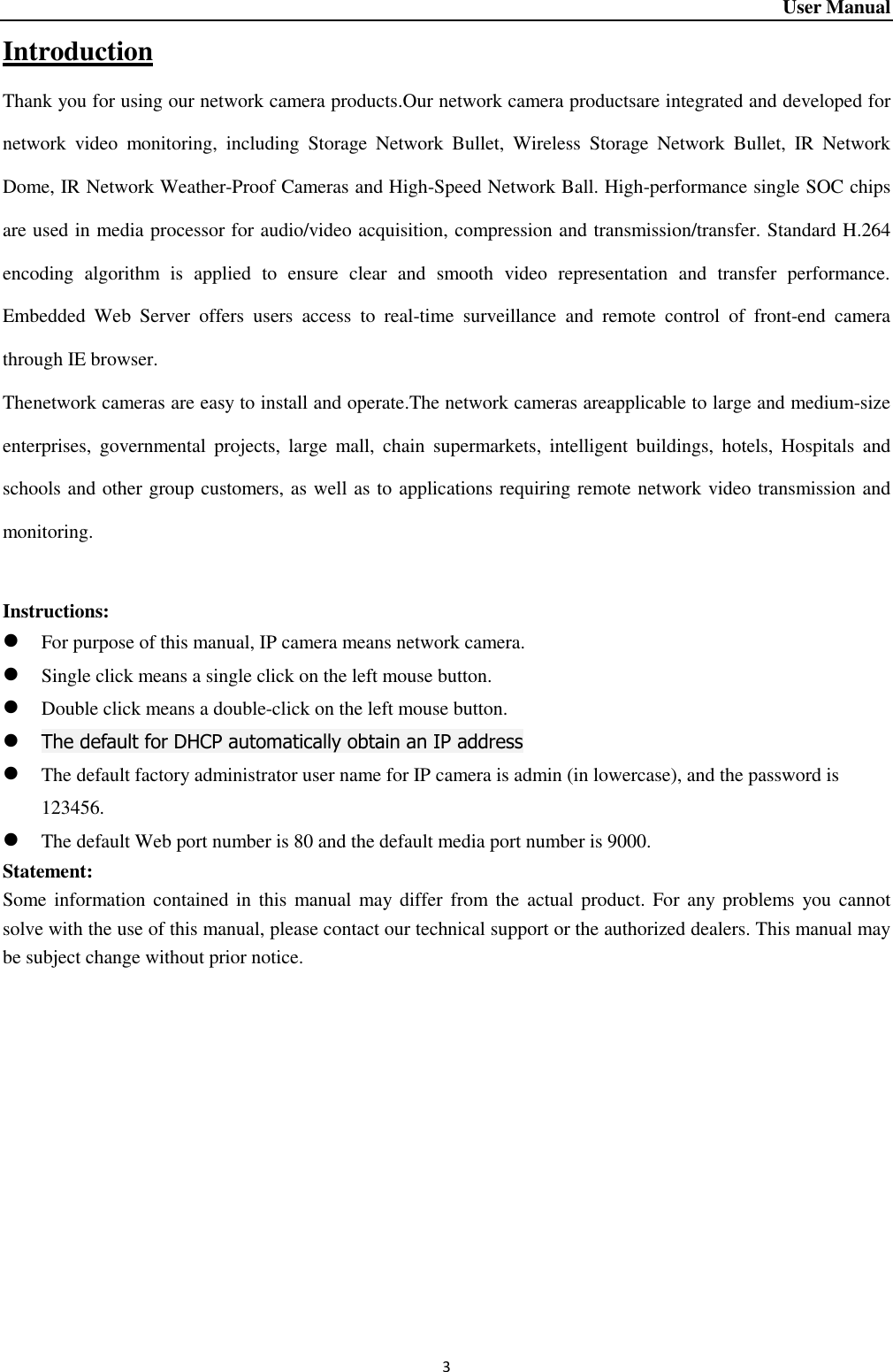 User Manual 3 Introduction Thank you for using our network camera products.Our network camera productsare integrated and developed for network  video  monitoring,  including  Storage  Network  Bullet,  Wireless  Storage  Network  Bullet,  IR  Network Dome, IR Network Weather-Proof Cameras and High-Speed Network Ball. High-performance single SOC chips are used in media processor for audio/video acquisition, compression and transmission/transfer. Standard H.264 encoding  algorithm  is  applied  to  ensure  clear  and  smooth  video  representation  and  transfer  performance. Embedded  Web  Server  offers  users  access  to  real-time  surveillance  and  remote  control  of  front-end  camera through IE browser.   Thenetwork cameras are easy to install and operate.The network cameras areapplicable to large and medium-size enterprises,  governmental  projects,  large  mall,  chain  supermarkets,  intelligent  buildings,  hotels,  Hospitals  and schools and other group customers, as well as to applications requiring remote network video transmission and monitoring.    Instructions:      For purpose of this manual, IP camera means network camera.    Single click means a single click on the left mouse button.    Double click means a double-click on the left mouse button.    The default for DHCP automatically obtain an IP address    The default factory administrator user name for IP camera is admin (in lowercase), and the password is 123456.    The default Web port number is 80 and the default media port number is 9000.   Statement:   Some information contained in this manual may differ  from the  actual product.  For  any problems  you  cannot solve with the use of this manual, please contact our technical support or the authorized dealers. This manual may be subject change without prior notice.      