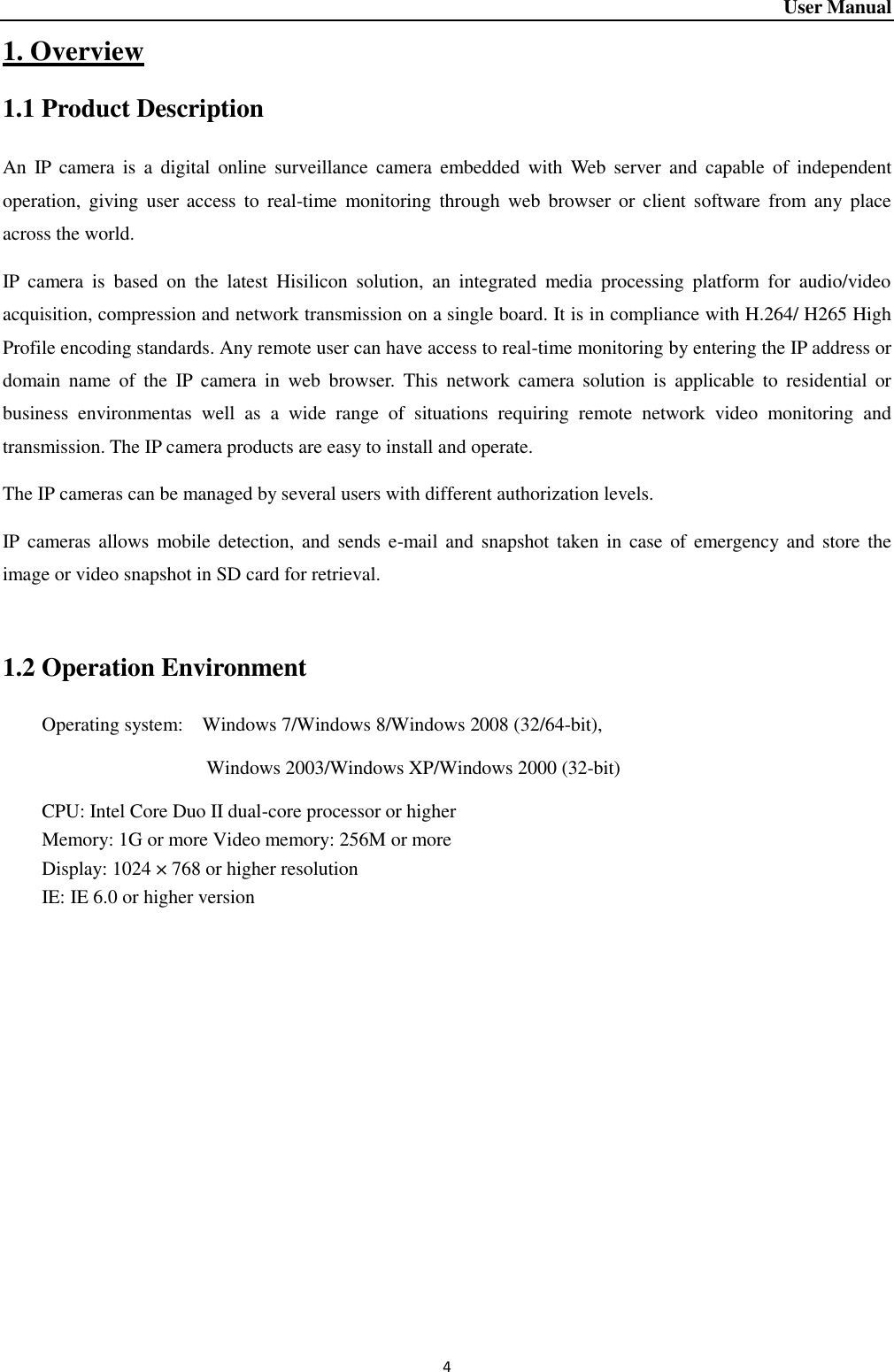 User Manual 4 1. Overview 1.1 Product Description An  IP  camera  is  a  digital  online surveillance  camera  embedded  with  Web  server  and  capable  of  independent operation,  giving user  access  to  real-time  monitoring  through  web  browser  or  client  software  from  any  place across the world.   IP  camera  is  based  on  the  latest  Hisilicon  solution,  an  integrated  media  processing  platform  for  audio/video acquisition, compression and network transmission on a single board. It is in compliance with H.264/ H265 High Profile encoding standards. Any remote user can have access to real-time monitoring by entering the IP address or domain  name  of  the  IP  camera  in  web  browser.  This  network  camera  solution  is  applicable  to  residential  or business  environmentas  well  as  a  wide  range  of  situations  requiring  remote  network  video  monitoring  and transmission. The IP camera products are easy to install and operate.   The IP cameras can be managed by several users with different authorization levels.   IP cameras allows  mobile  detection, and  sends e-mail and snapshot  taken in  case of  emergency and store  the image or video snapshot in SD card for retrieval.    1.2 Operation Environment Operating system:    Windows 7/Windows 8/Windows 2008 (32/64-bit),                                     Windows 2003/Windows XP/Windows 2000 (32-bit)   CPU: Intel Core Duo II dual-core processor or higher Memory: 1G or more Video memory: 256M or more Display: 1024 × 768 or higher resolution IE: IE 6.0 or higher version    