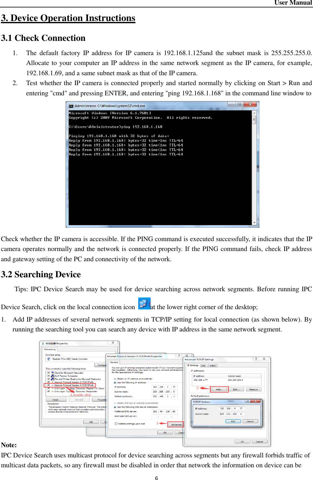 User Manual 6 3. Device Operation Instructions 3.1 Check Connection 1. The  default factory  IP  address for  IP  camera  is  192.168.1.125and the subnet  mask is 255.255.255.0. Allocate to your computer an IP address in the same network segment as the IP camera, for example, 192.168.1.69, and a same subnet mask as that of the IP camera.   2. Test whether the IP camera is connected properly and started normally by clicking on Start &gt; Run and entering &quot;cmd&quot; and pressing ENTER, and entering &quot;ping 192.168.1.168&quot; in the command line window to                 Check whether the IP camera is accessible. If the PING command is executed successfully, it indicates that the IP camera operates normally and the network is connected properly. If the PING command fails, check IP address and gateway setting of the PC and connectivity of the network.   3.2 Searching Device Tips: IPC Device Search may be used for device searching across network segments. Before running IPC Device Search, click on the local connection icon  at the lower right corner of the desktop;   1. Add IP addresses of several network segments in TCP/IP setting for local connection (as shown below). By running the searching tool you can search any device with IP address in the same network segment.            Note: IPC Device Search uses multicast protocol for device searching across segments but any firewall forbids traffic of multicast data packets, so any firewall must be disabled in order that network the information on device can be 