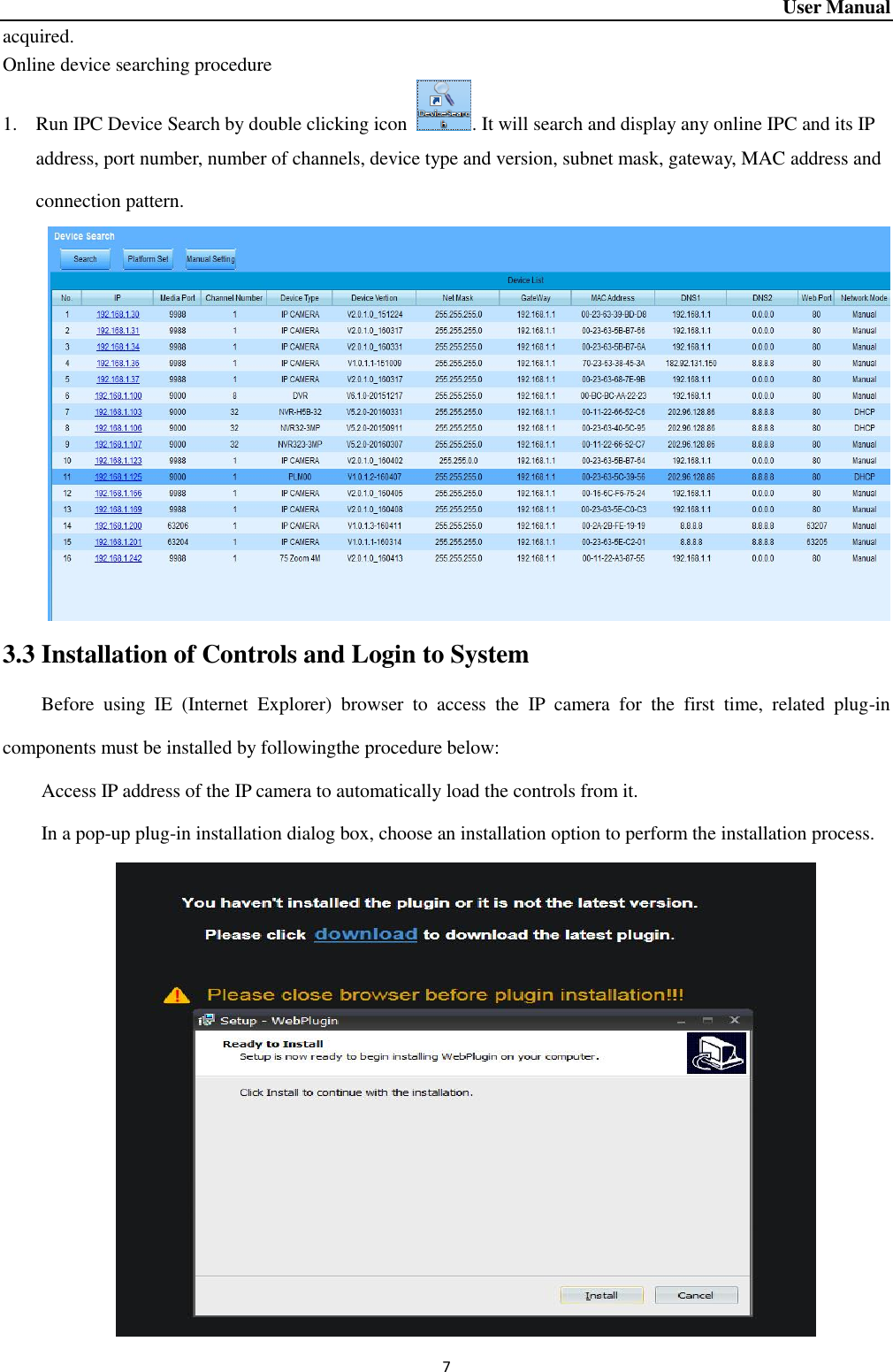 User Manual 7 acquired.   Online device searching procedure 1. Run IPC Device Search by double clicking icon  . It will search and display any online IPC and its IP address, port number, number of channels, device type and version, subnet mask, gateway, MAC address and connection pattern.    3.3 Installation of Controls and Login to System Before  using  IE  (Internet  Explorer)  browser  to  access  the  IP  camera  for  the  first  time,  related  plug-in components must be installed by followingthe procedure below:   Access IP address of the IP camera to automatically load the controls from it. In a pop-up plug-in installation dialog box, choose an installation option to perform the installation process.    