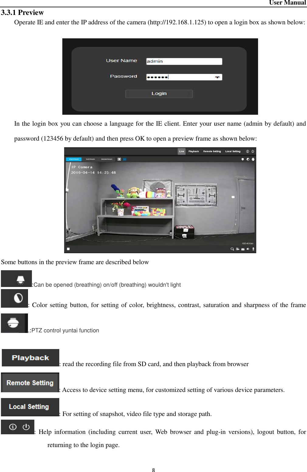 User Manual 8 3.3.1 Preview Operate IE and enter the IP address of the camera (http://192.168.1.125) to open a login box as shown below:     In the login box you can choose a language for the IE client. Enter your user name (admin by default) and password (123456 by default) and then press OK to open a preview frame as shown below:  Some buttons in the preview frame are described below :Can be opened (breathing) on/off (breathing) wouldn&apos;t light : Color setting button, for setting of color, brightness, contrast, saturation and sharpness of the frame.:PTZ control yuntai function    : read the recording file from SD card, and then playback from browser : Access to device setting menu, for customized setting of various device parameters.   : For setting of snapshot, video file type and storage path.     :  Help  information (including  current  user,  Web  browser and  plug-in versions), logout button,  for returning to the login page.   