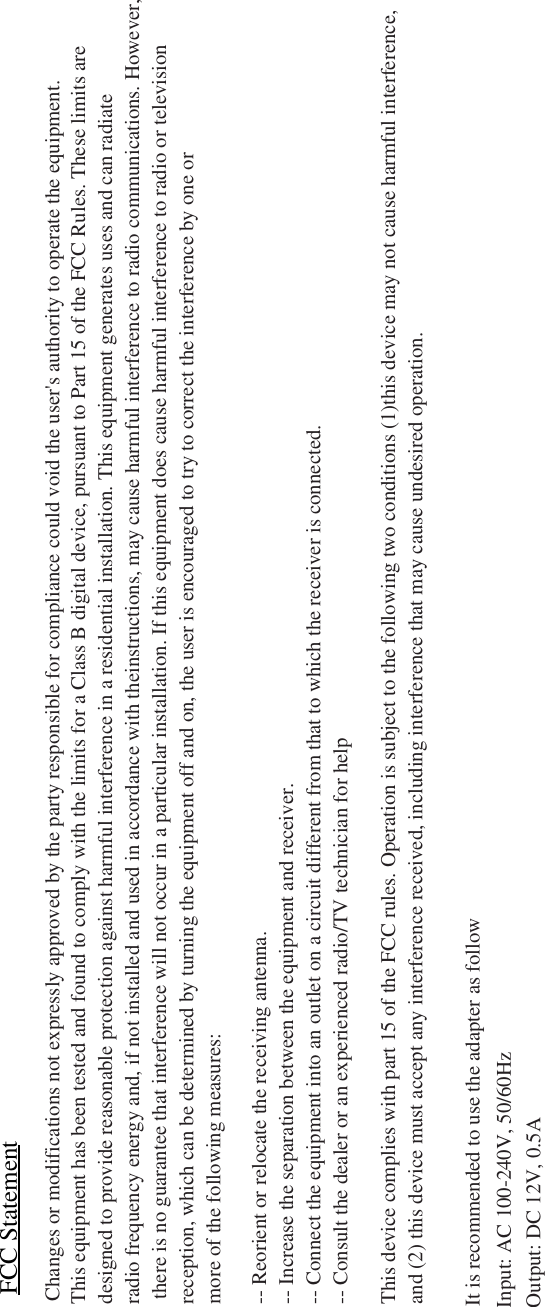 FCC StatementChanges or modifications not expressly approved by the party responsible for compliance could void the user's authority to operate the equipment.This equipment has been tested and found to comply with the limits for a Class B digital device, pursuant to Part 15 of the FCC Rules. These limits aredesigned to provide reasonable protection against harmful interference in a residential installation. This equipment generates uses and can radiate radio frequency energy and, if not installed and used in accordance with theinstructions, may cause harmful interference to radio communications. However, there is no guarantee that interference will not occur in a particular installation. If this equipment does cause harmful interference to radio or television reception, which can be determined by turning the equipment off and on, the user is encouraged to try to correct the interference by one or more of the following measures:-- Reorient or relocate the receiving antenna.-- Increase the separation between the equipment and receiver.-- Connect the equipment into an outlet on a circuit different from that to which the receiver is connected.-- Consult the dealer or an experienced radio/TV technician for helpThis device complies with part 15 of the FCC rules. Operation is subject to the following two conditions (1)this device may not cause harmful interference,and (2) this device must accept any interference received, including interference that may cause undesired operation.It is recommended to use the adapter as followInput: AC 100-240V, 50/60HzOutput: DC 12V, 0.5A