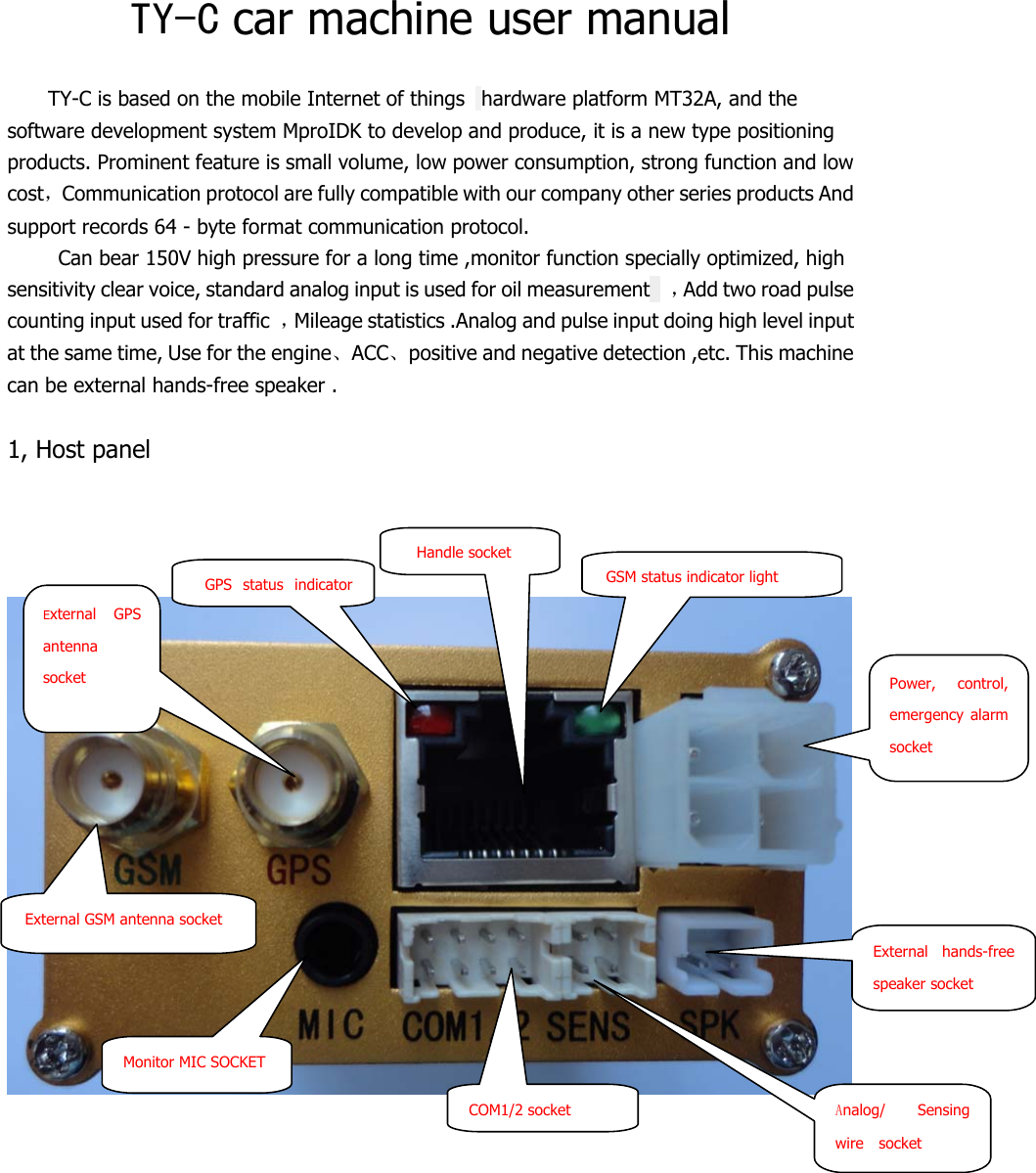  TY-C car machine user manual  TY-C is based on the mobile Internet of things   hardware platform MT32A, and the software development system MproIDK to develop and produce, it is a new type positioning products. Prominent feature is small volume, low power consumption, strong function and low cost，Communication protocol are fully compatible with our company other series products And support records 64 - byte format communication protocol. Can bear 150V high pressure for a long time ,monitor function specially optimized, high sensitivity clear voice, standard analog input is used for oil measurement    ，Add two road pulse counting input used for traffic  ，Mileage statistics .Analog and pulse input doing high level input at the same time, Use for the engine、ACC、positive and negative detection ,etc. This machine can be external hands-free speaker .  1, Host panel           External GSM antenna socket External GPS antenna socket   GPS status indicator  Handle socket GSM status indicator light Power, control, emergency alarm socket Analog/ Sensing wire  socket External hands-free speaker socket COM1/2 socket Monitor MIC SOCKET   