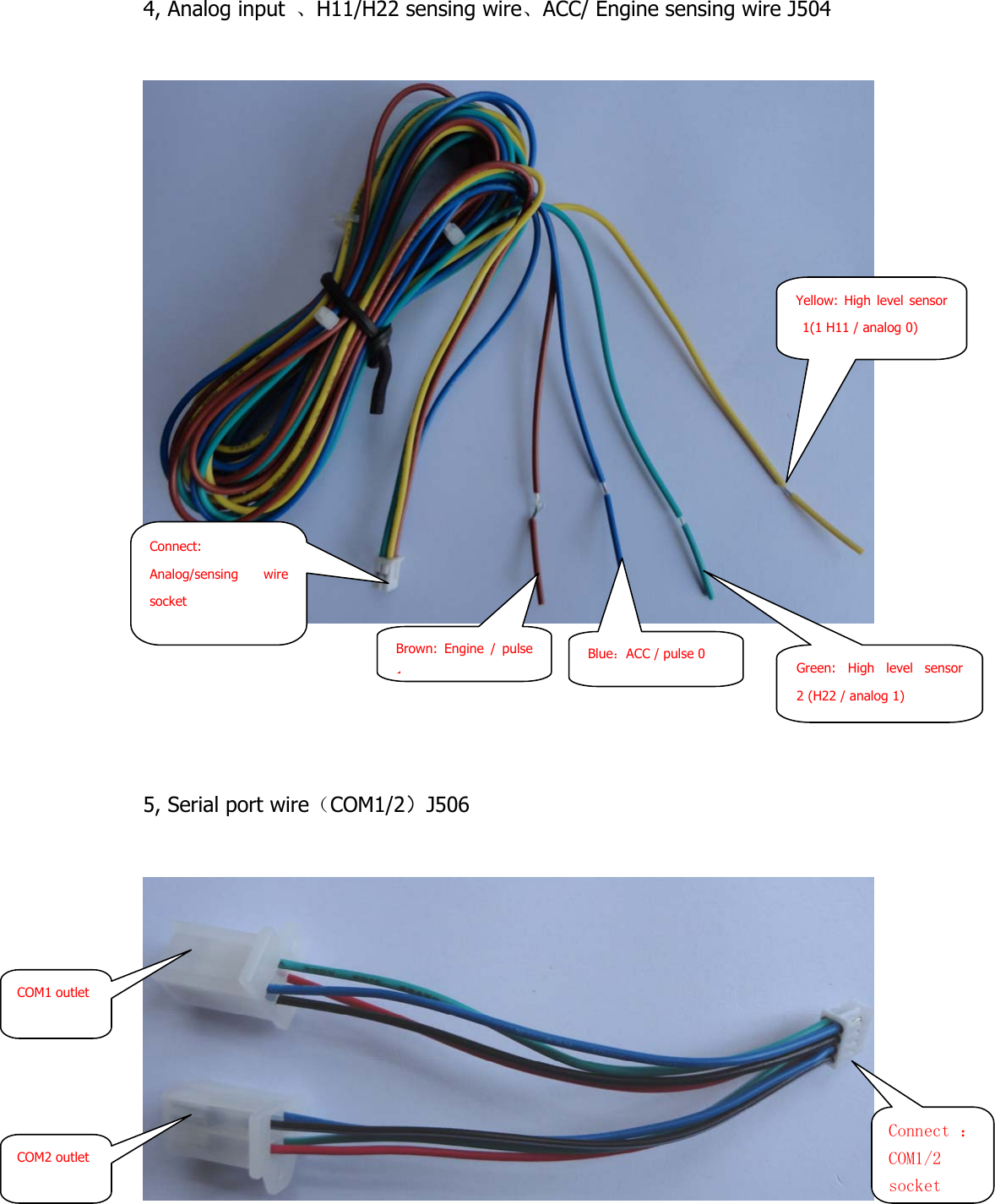  4, Analog input  、H11/H22 sensing wire、ACC/ Engine sensing wire J504          5, Serial port wire（COM1/2）J506   Connect: Analog/sensing wire socket Blue：ACC / pulse 0 Yellow: High level sensor 1(1 H11 / analog 0) Connect ：COM1/2 socketCOM1 outlet COM2 outlet Brown: Engine / pulse 1Green: High level sensor 2 (H22 / analog 1) 