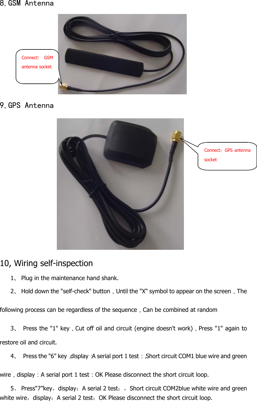  8,GSM Antenna   9,GPS Antenna   10, Wiring self-inspection 1、 Plug in the maintenance hand shank. 2、 Hold down the &quot;self-check&quot; button，Until the &quot;X&quot; symbol to appear on the screen，The following process can be regardless of the sequence，Can be combined at random 3、  Press the &quot;1&quot; key，Cut off oil and circuit (engine doesn&apos;t work)，Press &quot;1&quot; again to restore oil and circuit. 4、  Press the &quot;6&quot; key，display：A serial port 1 test：，Short circuit COM1 blue wire and green wire，display：A serial port 1 test：OK Please disconnect the short circuit loop. 5、 Press“7”key，display：A serial 2 test：，Short circuit COM2blue white wire and green white wire，display：A serial 2 test：OK Please disconnect the short circuit loop. Connect: GSM antenna socket Connect：GPS antenna socket 