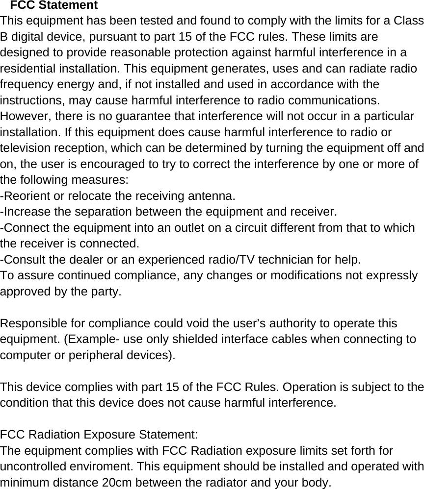   FCC Statement This equipment has been tested and found to comply with the limits for a Class B digital device, pursuant to part 15 of the FCC rules. These limits are designed to provide reasonable protection against harmful interference in a residential installation. This equipment generates, uses and can radiate radio frequency energy and, if not installed and used in accordance with the instructions, may cause harmful interference to radio communications. However, there is no guarantee that interference will not occur in a particular installation. If this equipment does cause harmful interference to radio or television reception, which can be determined by turning the equipment off and on, the user is encouraged to try to correct the interference by one or more of the following measures: -Reorient or relocate the receiving antenna. -Increase the separation between the equipment and receiver. -Connect the equipment into an outlet on a circuit different from that to which the receiver is connected. -Consult the dealer or an experienced radio/TV technician for help. To assure continued compliance, any changes or modifications not expressly approved by the party.  Responsible for compliance could void the user’s authority to operate this equipment. (Example- use only shielded interface cables when connecting to computer or peripheral devices).  This device complies with part 15 of the FCC Rules. Operation is subject to the condition that this device does not cause harmful interference.  FCC Radiation Exposure Statement: The equipment complies with FCC Radiation exposure limits set forth for uncontrolled enviroment. This equipment should be installed and operated with minimum distance 20cm between the radiator and your body. 