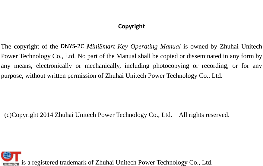   CopyrightThe copyright of the DNYS‐2C MiniSmart Key Operating Manual is owned by Zhuhai Unitech Power Technology Co., Ltd. No part of the Manual shall be copied or disseminated in any form by any means, electronically or mechanically, including photocopying or recording, or for any purpose, without written permission of Zhuhai Unitech Power Technology Co., Ltd.      (c)Copyright 2014 Zhuhai Unitech Power Technology Co., Ltd.    All rights reserved.      is a registered trademark of Zhuhai Unitech Power Technology Co., Ltd. 