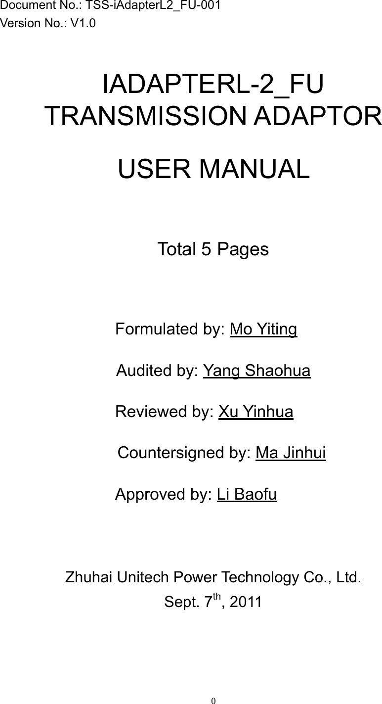 0                   Document No.: TSS-iAdapterL2_FU-001 Version No.: V1.0   IADAPTERL-2_FU TRANSMISSION ADAPTOR  USER MANUAL    Total 5 Pages         Formulated by: Mo Yiting Audited by: Yang Shaohua Reviewed by: Xu Yinhua     Countersigned by: Ma Jinhui Approved by: Li Baofu  Zhuhai Unitech Power Technology Co., Ltd.   Sept. 7th, 2011  