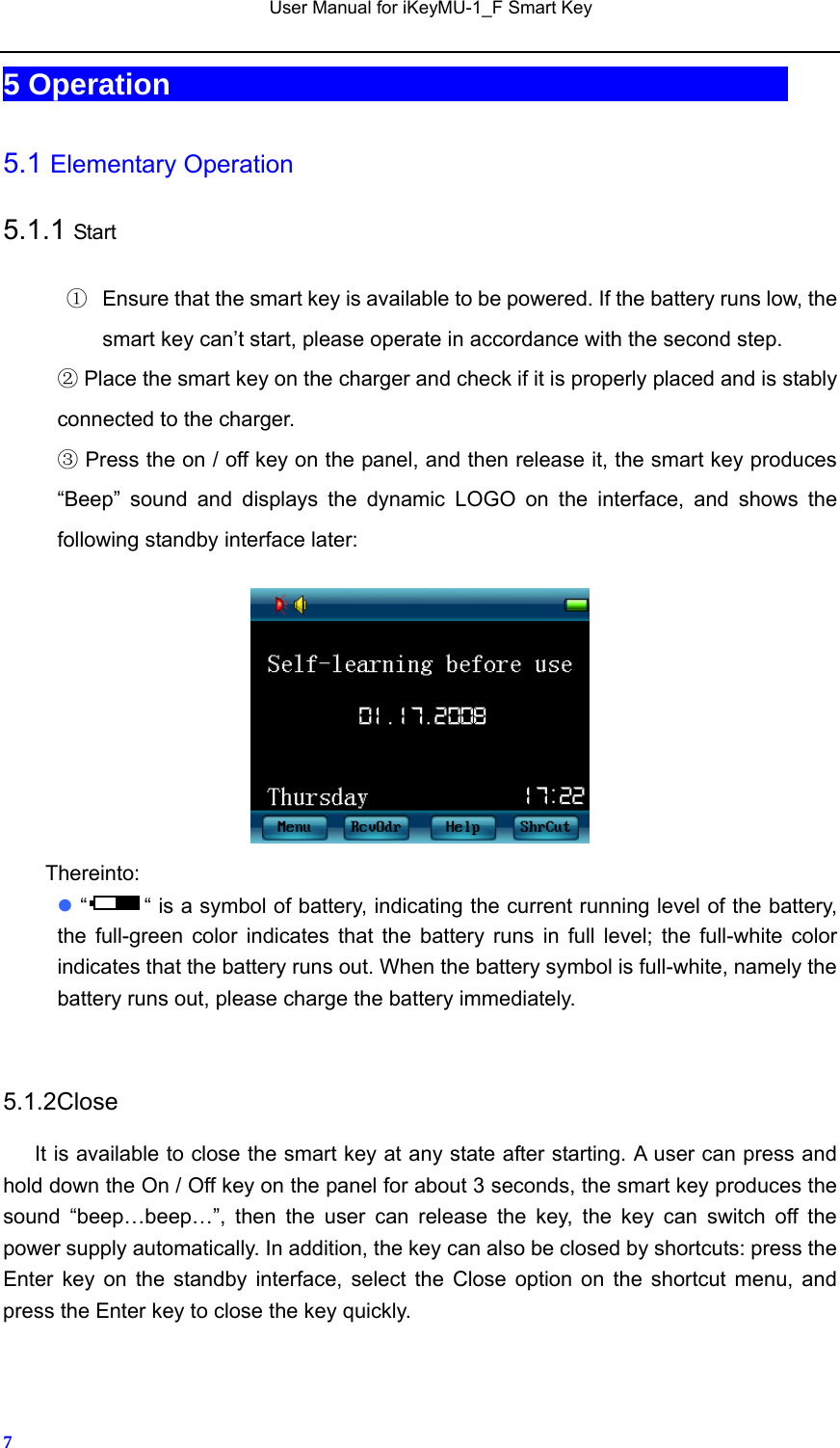   User Manual for iKeyMU-1_F Smart Key       75 Operation                                          5.1 Elementary Operation 5.1.1 Start ①  Ensure that the smart key is available to be powered. If the battery runs low, the smart key can’t start, please operate in accordance with the second step.  Place the smart key on the charger and check if it is properly placed and is stably ②connected to the charger.  Press the on / off ③key on the panel, and then release it, the smart key produces “Beep” sound and displays the dynamic LOGO on the interface, and shows the following standby interface later:   Thereinto:  “ “ is a symbol of battery, indicating the current running level of the battery, the full-green color indicates that the battery runs in full level; the full-white color indicates that the battery runs out. When the battery symbol is full-white, namely the battery runs out, please charge the battery immediately.  5.1.2Close       It is available to close the smart key at any state after starting. A user can press and hold down the On / Off key on the panel for about 3 seconds, the smart key produces the sound “beep…beep…”, then the user can release the key, the key can switch off the power supply automatically. In addition, the key can also be closed by shortcuts: press the Enter key on the standby interface, select the Close option on the shortcut menu, and press the Enter key to close the key quickly. 