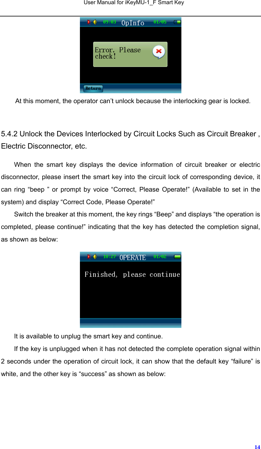   User Manual for iKeyMU-1_F Smart Key       14 At this moment, the operator can’t unlock because the interlocking gear is locked.  5.4.2 Unlock the Devices Interlocked by Circuit Locks Such as Circuit Breaker , Electric Disconnector, etc.   When the smart key displays the device information of circuit breaker or electric disconnector, please insert the smart key into the circuit lock of corresponding device, it can ring “beep ” or prompt by voice “Correct, Please Operate!” (Available to set in the system) and display “Correct Code, Please Operate!” Switch the breaker at this moment, the key rings “Beep” and displays “the operation is completed, please continue!” indicating that the key has detected the completion signal, as shown as below:     It is available to unplug the smart key and continue.   If the key is unplugged when it has not detected the complete operation signal within 2 seconds under the operation of circuit lock, it can show that the default key “failure” is white, and the other key is “success” as shown as below: 