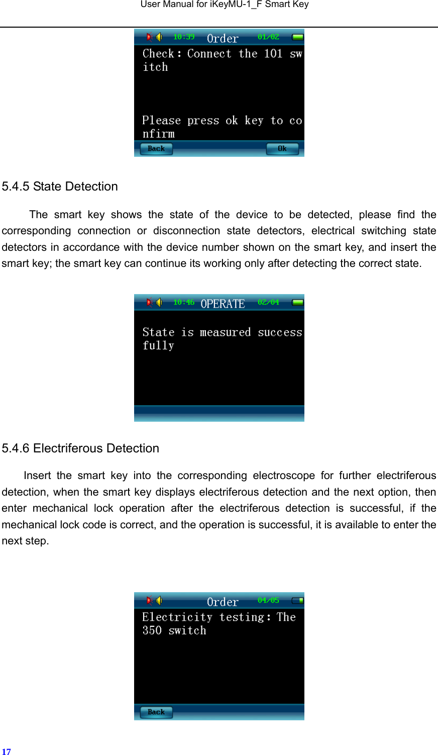   User Manual for iKeyMU-1_F Smart Key       17 5.4.5 State Detection The smart key shows the state of the device to be detected, please find the corresponding connection or disconnection state detectors, electrical switching state detectors in accordance with the device number shown on the smart key, and insert the smart key; the smart key can continue its working only after detecting the correct state.       5.4.6 Electriferous Detection Insert the smart key into the corresponding electroscope for further electriferous detection, when the smart key displays electriferous detection and the next option, then enter mechanical lock operation after the electriferous detection is successful, if the mechanical lock code is correct, and the operation is successful, it is available to enter the next step.    