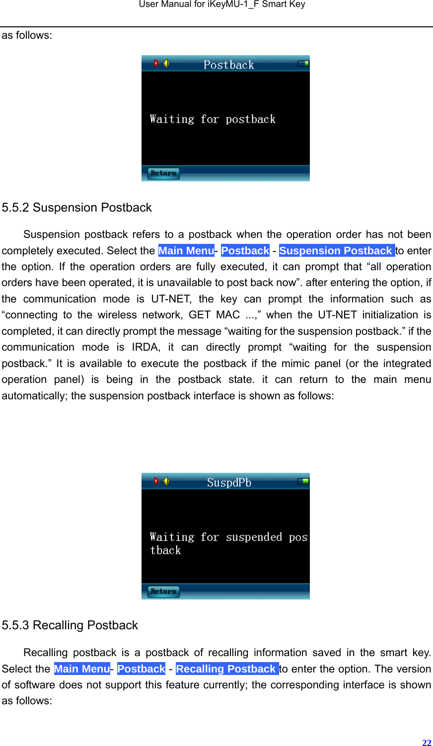   User Manual for iKeyMU-1_F Smart Key       22as follows:   5.5.2 Suspension Postback Suspension postback refers to a postback when the operation order has not been completely executed. Select the Main Menu- Postback - Suspension Postback to enter the option. If the operation orders are fully executed, it can prompt that “all operation orders have been operated, it is unavailable to post back now”. after entering the option, if the communication mode is UT-NET, the key can prompt the information such as “connecting to the wireless network, GET MAC ...,” when the UT-NET initialization is completed, it can directly prompt the message “waiting for the suspension postback.” if the communication mode is IRDA, it can directly prompt “waiting for the suspension postback.” It is available to execute the postback if the mimic panel (or the integrated operation panel) is being in the postback state. it can return to the main menu automatically; the suspension postback interface is shown as follows:       5.5.3 Recalling Postback Recalling postback is a postback of recalling information saved in the smart key. Select the Main Menu- Postback - Recalling Postback to enter the option. The version of software does not support this feature currently; the corresponding interface is shown as follows: 