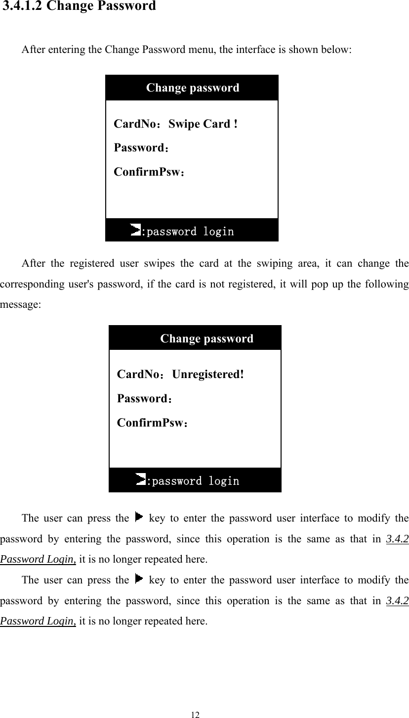 12  3.4.1.2 Change Password  After entering the Change Password menu, the interface is shown below:             After the registered user swipes the card at the swiping area, it can change the corresponding user&apos;s password, if the card is not registered, it will pop up the following message:             The user can press the   key to enter the password user interface to modify the password by entering the password, since this operation is the same as that in 3.4.2 Password Login, it is no longer repeated here. The user can press the   key to enter the password user interface to modify the password by entering the password, since this operation is the same as that in 3.4.2 Password Login, it is no longer repeated here.     CardNo：Swipe Card ! Password： ConfirmPsw：     :password login       Change password  CardNo：Unregistered! Password： ConfirmPsw：          Change password :password login 