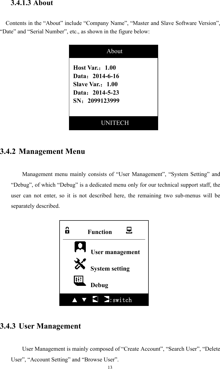 13  3.4.1.3 About   Contents in the “About” include “Company Name”, “Master and Slave Software Version”, “Date” and “Serial Number”, etc., as shown in the figure below:             3.4.2 Management Menu  Management menu mainly consists of “User Management”, “System Setting” and “Debug”, of which “Debug” is a dedicated menu only for our technical support staff, the user can not enter, so it is not described here, the remaining two sub-menus will be separately described.              3.4.3 User Management  User Management is mainly composed of “Create Account”, “Search User”, “Delete User”, “Account Setting” and “Browse User”.  Host Var.：1.00 Data：2014-6-16 Slave Var.：1.00 Data：2014-5-23 SN：2099123999               About           UNITECH       Function            User management  System setting  Debug ▲  ▼      :switch 