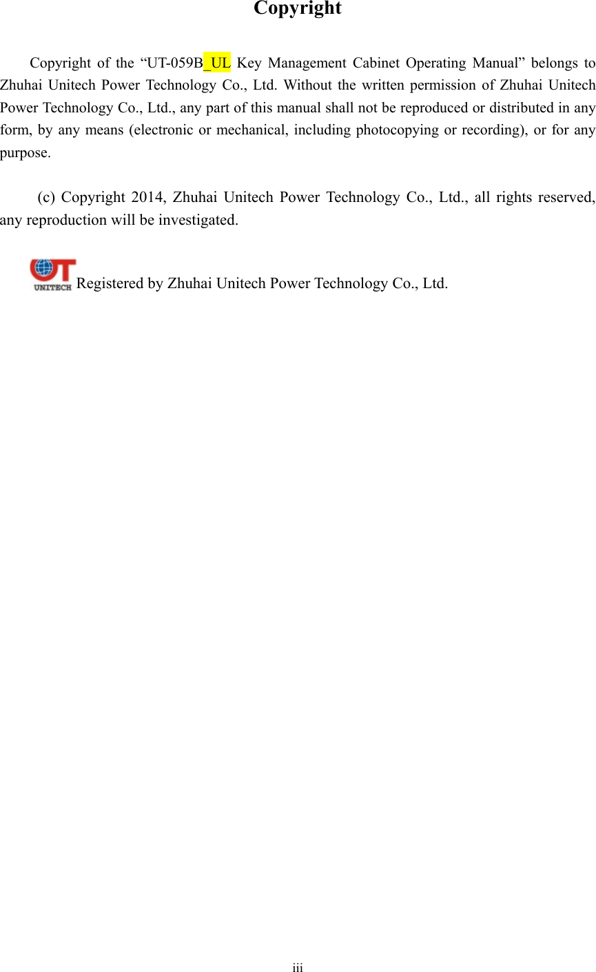 iii   Copyright  Copyright of the “UT-059B_UL Key Management Cabinet Operating Manual” belongs to Zhuhai Unitech Power Technology Co., Ltd. Without the written permission of Zhuhai Unitech Power Technology Co., Ltd., any part of this manual shall not be reproduced or distributed in any form, by any means (electronic or mechanical, including photocopying or recording), or for any purpose.    (c) Copyright 2014, Zhuhai Unitech Power Technology Co., Ltd., all rights reserved, any reproduction will be investigated.  Registered by Zhuhai Unitech Power Technology Co., Ltd. 