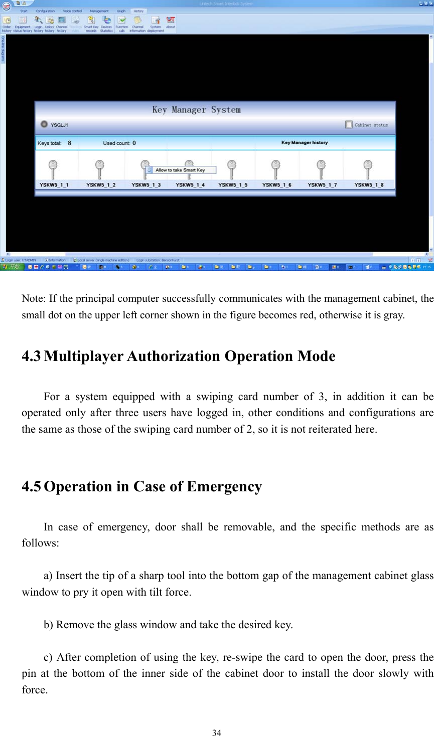 34    Note: If the principal computer successfully communicates with the management cabinet, the small dot on the upper left corner shown in the figure becomes red, otherwise it is gray.  4.3 Multiplayer Authorization  Operation Mode  For a system equipped with a swiping card number of 3, in addition it can be operated only after three users have logged in, other conditions and configurations are the same as those of the swiping card number of 2, so it is not reiterated here.   4.5 Operation in Case of Emergency  In case of emergency, door shall be removable, and the specific methods are as follows:  a) Insert the tip of a sharp tool into the bottom gap of the management cabinet glass window to pry it open with tilt force.  b) Remove the glass window and take the desired key.  c) After completion of using the key, re-swipe the card to open the door, press the pin at the bottom of the inner side of the cabinet door to install the door slowly with force.  