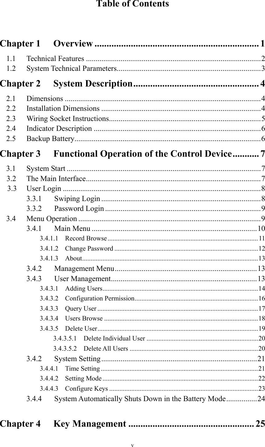 v  Table of Contents    Chapter 1 Overview .................................................................... 1 1.1 Technical Features ........................................................................................... 2 1.2 System Technical Parameters ........................................................................... 3 Chapter 2 System Description .................................................... 4 2.1 Dimensions ...................................................................................................... 4 2.2 Installation Dimensions ................................................................................... 4 2.3 Wiring Socket Instructions ............................................................................... 5 2.4 Indicator Description ....................................................................................... 6 2.5 Backup Battery ................................................................................................. 6 Chapter 3 Functional Operation of the Control Device ........... 7 3.1 System Start ..................................................................................................... 7 3.2 The Main Interface ........................................................................................... 7 3.3 User Login ....................................................................................................... 8 3.3.1 Swiping Login ................................................................................... 8 3.3.2 Password Login ................................................................................. 9 3.4 Menu Operation ............................................................................................... 9 3.4.1 Main Menu ...................................................................................... 10 3.4.1.1 Record Browse ......................................................................................... 11 3.4.1.2 Change Password ..................................................................................... 12 3.4.1.3 About ........................................................................................................ 13 3.4.2 Management Menu .......................................................................... 13 3.4.3 User Management ............................................................................ 13 3.4.3.1 Adding Users ............................................................................................ 14 3.4.3.2 Configuration Permission ......................................................................... 16 3.4.3.3 Query User ............................................................................................... 17 3.4.3.4 Users Browse ........................................................................................... 18 3.4.3.5  Delete  User ............................................................................................... 19 3.4.3.5.1  Delete Individual User .................................................................. 20 3.4.3.5.2 Delete All Users ............................................................................ 20 3.4.2 System Setting ................................................................................. 21 3.4.4.1 Time Setting ............................................................................................. 21 3.4.4.2 Setting Mode ............................................................................................ 22 3.4.4.3 Configure Keys ........................................................................................ 23 3.4.4 System Automatically Shuts Down in the Battery Mode ................ 24  Chapter 4 Key Management .................................................... 25 