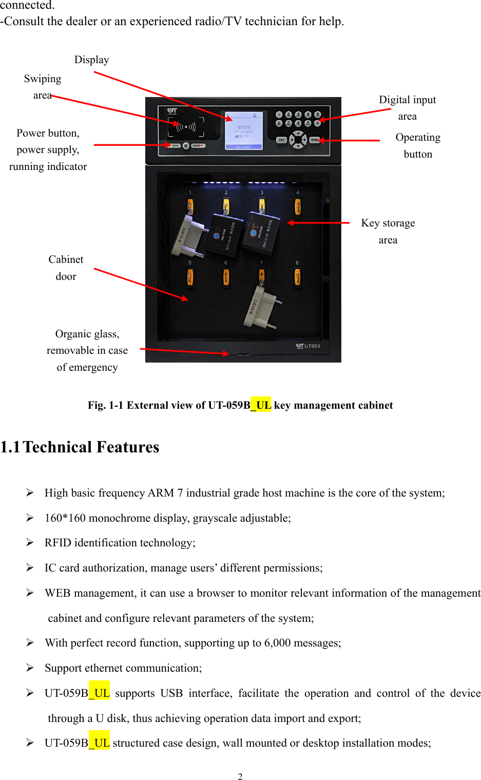 2  connected. -Consult the dealer or an experienced radio/TV technician for help.         Fig. 1-1 External view of UT-059B_UL key management cabinet  1.1 Technical  Features   High basic frequency ARM 7 industrial grade host machine is the core of the system;  160*160 monochrome display, grayscale adjustable;  RFID identification technology;  IC card authorization, manage users’ different permissions;  WEB management, it can use a browser to monitor relevant information of the management cabinet and configure relevant parameters of the system;  With perfect record function, supporting up to 6,000 messages;  Support ethernet communication;  UT-059B_UL supports USB interface, facilitate the operation and control of the device through a U disk, thus achieving operation data import and export;  UT-059B_UL structured case design, wall mounted or desktop installation modes; Cabinet door Organic glass, removable in case of emergency  Swiping area Power button, power supply, running indicator Display Digital input area  Operating button  Key storage area  