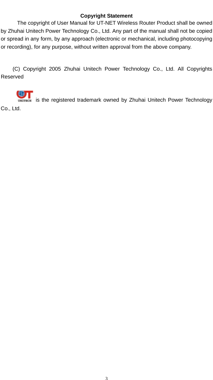   3Copyright Statement The copyright of User Manual for UT-NET Wireless Router Product shall be owned by Zhuhai Unitech Power Technology Co., Ltd. Any part of the manual shall not be copied or spread in any form, by any approach (electronic or mechanical, including photocopying or recording), for any purpose, without written approval from the above company.     (C) Copyright 2005 Zhuhai Unitech Power Technology Co., Ltd. All Copyrights Reserved       is the registered trademark owned by Zhuhai Unitech Power Technology Co., Ltd.    