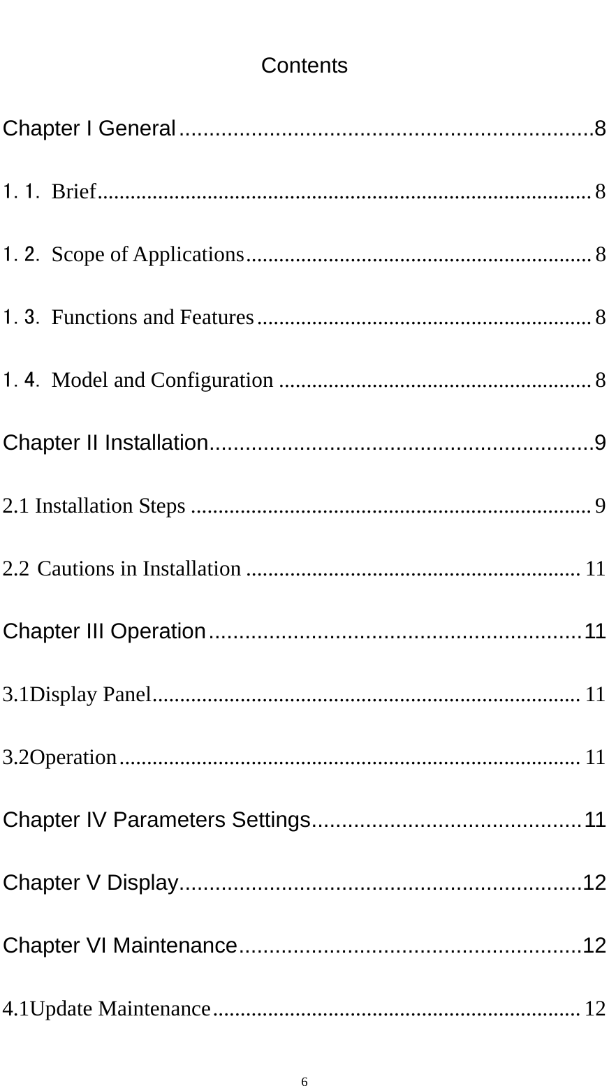   6Contents Chapter I General ..................................................................... 8 1.1. Brief .......................................................................................... 8 1.2. Scope of Applications ............................................................... 8 1.3. Functions and Features ............................................................. 8 1.4. Model and Configuration ......................................................... 8 Chapter II Installation ................................................................ 9 2.1 Installation Steps ......................................................................... 9 2.2 Cautions in Installation ............................................................. 11 Chapter III Operation .............................................................. 11 3.1Display Panel ..............................................................................  11 3.2Operation ....................................................................................  11 Chapter IV Parameters Settings ............................................. 11 Chapter V Display ...................................................................12 Chapter VI Maintenance .........................................................12 4.1Update Maintenance ...................................................................  12 