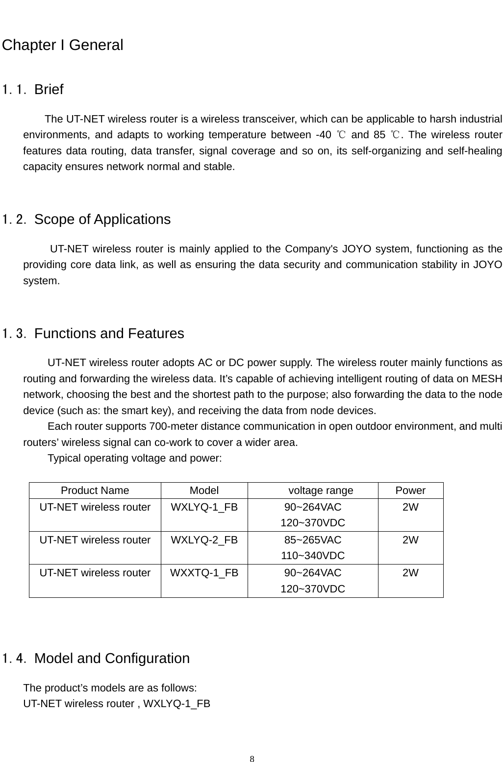   8Chapter I General 1.1. Brief The UT-NET wireless router is a wireless transceiver, which can be applicable to harsh industrial environments, and adapts to working temperature between -40   ℃and 85  . The wireless router ℃features data routing, data transfer, signal coverage and so on, its self-organizing and self-healing capacity ensures network normal and stable.    1.2. Scope of Applications UT-NET wireless router is mainly applied to the Company&apos;s JOYO system, functioning as the providing core data link, as well as ensuring the data security and communication stability in JOYO system.  1.3. Functions and Features UT-NET wireless router adopts AC or DC power supply. The wireless router mainly functions as routing and forwarding the wireless data. It’s capable of achieving intelligent routing of data on MESH network, choosing the best and the shortest path to the purpose; also forwarding the data to the node device (such as: the smart key), and receiving the data from node devices. Each router supports 700-meter distance communication in open outdoor environment, and multi routers’ wireless signal can co-work to cover a wider area. Typical operating voltage and power:  Product Name  Model     voltage range  Power UT-NET wireless router  WXLYQ-1_FB  90~264VAC 120~370VDC 2W UT-NET wireless router  WXLYQ-2_FB  85~265VAC 110~340VDC 2W UT-NET wireless router  WXXTQ-1_FB 90~264VAC 120~370VDC 2W   1.4. Model and Configuration The product’s models are as follows: UT-NET wireless router , WXLYQ-1_FB 