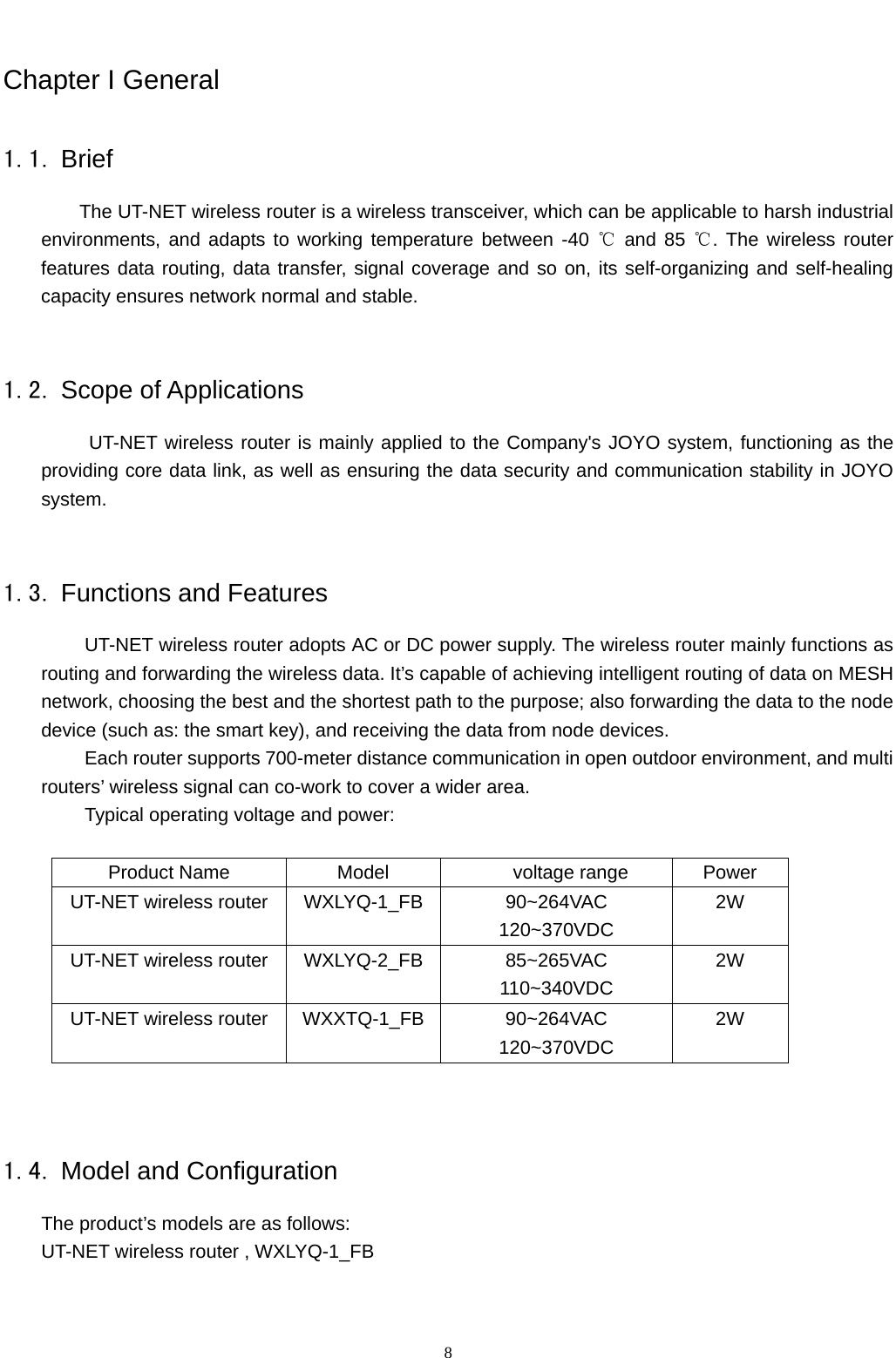  8 Chapter I General 1.1. Brief The UT-NET wireless router is a wireless transceiver, which can be applicable to harsh industrial environments, and adapts to working temperature between -40   ℃and 85  . The wireless router ℃features data routing, data transfer, signal coverage and so on, its self-organizing and self-healing capacity ensures network normal and stable.    1.2. Scope of Applications UT-NET wireless router is mainly applied to the Company&apos;s JOYO system, functioning as the providing core data link, as well as ensuring the data security and communication stability in JOYO system.  1.3. Functions and Features UT-NET wireless router adopts AC or DC power supply. The wireless router mainly functions as routing and forwarding the wireless data. It’s capable of achieving intelligent routing of data on MESH network, choosing the best and the shortest path to the purpose; also forwarding the data to the node device (such as: the smart key), and receiving the data from node devices. Each router supports 700-meter distance communication in open outdoor environment, and multi routers’ wireless signal can co-work to cover a wider area. Typical operating voltage and power:  Product Name  Model     voltage range  Power UT-NET wireless router  WXLYQ-1_FB  90~264VAC 120~370VDC 2W UT-NET wireless router  WXLYQ-2_FB  85~265VAC 110~340VDC 2W UT-NET wireless router  WXXTQ-1_FB 90~264VAC 120~370VDC 2W   1.4. Model and Configuration The product’s models are as follows: UT-NET wireless router , WXLYQ-1_FB 
