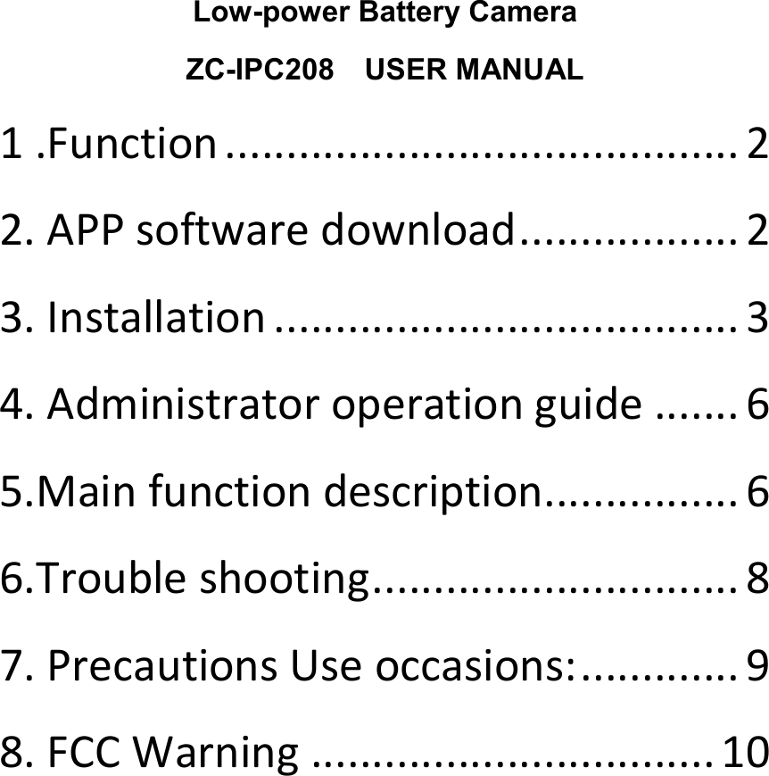 Low-power Battery Camera ZC-IPC208    USER MANUAL 1 .Function .......................................... 2 2. APP software download .................. 2 3. Installation ...................................... 3 4. Administrator operation guide ....... 6 5.Main function description ................ 6 6.Trouble shooting .............................. 8 7. Precautions Use occasions: ............. 9 8. FCC Warning ................................. 10         