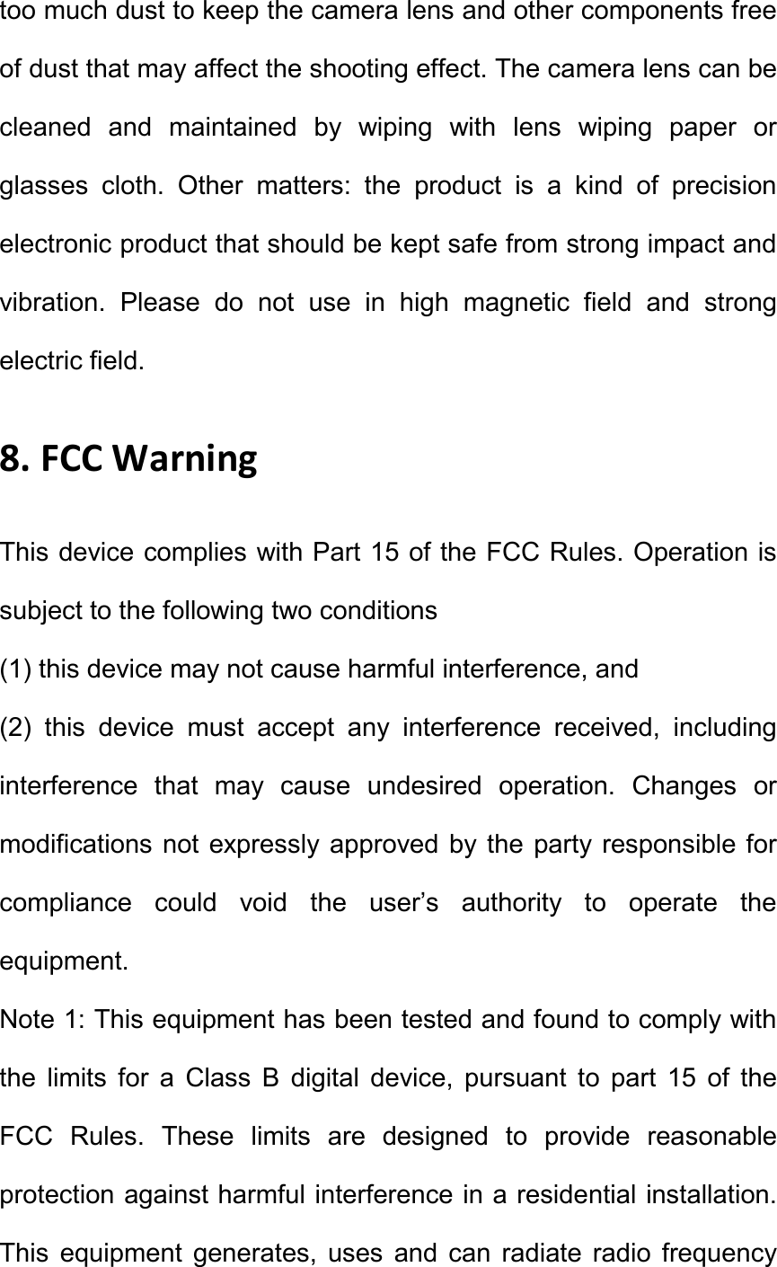 too much dust to keep the camera lens and other components free of dust that may affect the shooting effect. The camera lens can be cleaned  and  maintained  by  wiping  with  lens  wiping  paper  or glasses  cloth.  Other  matters:  the  product  is  a  kind  of  precision electronic product that should be kept safe from strong impact and vibration.  Please  do  not  use  in  high  magnetic  field  and  strong electric field.   8. FCC Warning   This device complies with Part 15 of the FCC Rules. Operation is subject to the following two conditions   (1) this device may not cause harmful interference, and   (2)  this  device  must  accept  any  interference  received,  including interference  that  may  cause  undesired  operation.  Changes  or modifications not expressly approved by the party responsible for compliance  could  void  the  user&rsquo;s  authority  to  operate  the equipment.   Note 1: This equipment has been tested and found to comply with the  limits  for  a  Class  B  digital  device,  pursuant  to  part  15  of  the FCC  Rules.  These  limits  are  designed  to  provide  reasonable protection against harmful interference in a residential installation. This  equipment  generates,  uses  and  can  radiate  radio  frequency 