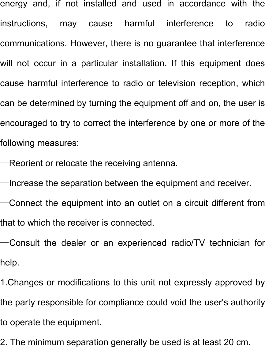 energy  and,  if  not  installed  and  used  in  accordance  with  the instructions,  may  cause  harmful  interference  to  radio communications. However, there is no guarantee that interference will  not  occur  in  a  particular  installation.  If  this  equipment  does cause  harmful  interference  to  radio  or  television  reception,  which can be determined by turning the equipment off and on, the user is encouraged to try to correct the interference by one or more of the following measures:   &mdash;Reorient or relocate the receiving antenna.   &mdash;Increase the separation between the equipment and receiver.   &mdash;Connect the equipment into an outlet on a circuit different from that to which the receiver is connected.   &mdash;Consult  the  dealer  or  an  experienced  radio/TV  technician  for help.   1.Changes or modifications to this unit not expressly approved by the party responsible for compliance could void the user&rsquo;s authority to operate the equipment. 2. The minimum separation generally be used is at least 20 cm. 