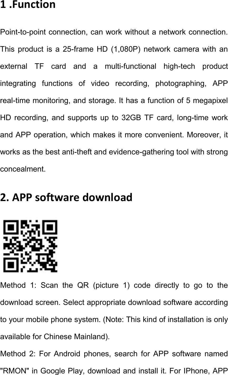 1 .Function Point-to-point connection, can work without a network connection. This  product  is  a  25-frame  HD  (1,080P)  network  camera  with  an external  TF  card  and  a  multi-functional  high-tech  product integrating  functions  of  video  recording,  photographing,  APP real-time monitoring, and storage. It has a function of 5 megapixel HD  recording,  and  supports  up  to  32GB  TF  card,  long-time  work and APP operation, which makes it more convenient. Moreover, it works as the best anti-theft and evidence-gathering tool with strong concealment.   2. APP software download  Method  1:  Scan  the  QR  (picture  1)  code  directly  to  go  to  the download screen. Select appropriate download software according to your mobile phone system. (Note: This kind of installation is only available for Chinese Mainland).   Method  2:  For  Android  phones,  search  for  APP  software  named "RMON" in Google Play, download and install it. For IPhone, APP 