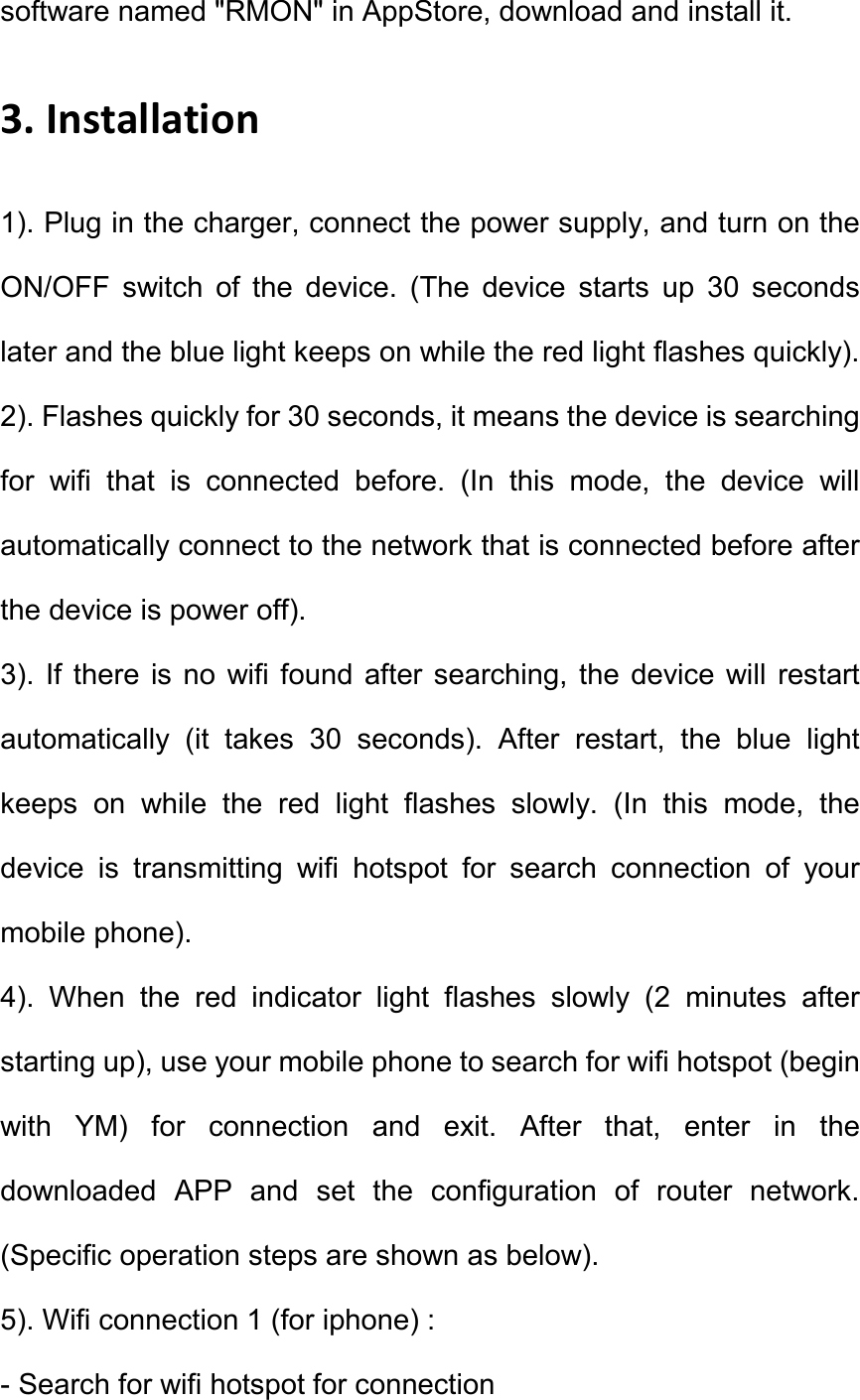 software named "RMON" in AppStore, download and install it.   3. Installation   1). Plug in the charger, connect the power supply, and turn on the ON/OFF  switch  of  the  device.  (The  device  starts  up  30  seconds later and the blue light keeps on while the red light flashes quickly). 2). Flashes quickly for 30 seconds, it means the device is searching for  wifi  that  is  connected  before.  (In  this  mode,  the  device  will automatically connect to the network that is connected before after the device is power off).   3).  If there is  no  wifi found  after searching, the  device will  restart automatically  (it  takes  30  seconds).  After  restart,  the  blue  light keeps  on  while  the  red  light  flashes  slowly.  (In  this  mode,  the device  is  transmitting  wifi  hotspot  for  search  connection  of  your mobile phone).   4).  When  the  red  indicator  light  flashes  slowly  (2  minutes  after starting up), use your mobile phone to search for wifi hotspot (begin with  YM)  for  connection  and  exit.  After  that,  enter  in  the downloaded  APP  and  set  the  configuration  of  router  network. (Specific operation steps are shown as below).   5). Wifi connection 1 (for iphone) : - Search for wifi hotspot for connection 