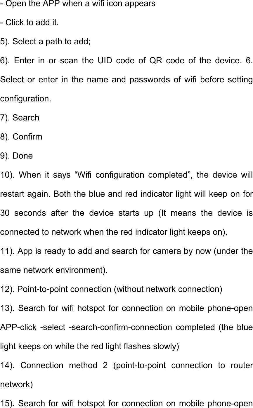- Open the APP when a wifi icon appears - Click to add it.   5). Select a path to add;   6).  Enter  in  or  scan  the  UID  code  of  QR  code  of  the  device.  6. Select  or  enter  in  the  name  and  passwords  of  wifi  before  setting configuration.   7). Search   8). Confirm   9). Done   10).  When  it  says  &ldquo;Wifi  configuration  completed&rdquo;,  the  device  will restart again. Both the blue and red indicator light will keep on for 30  seconds  after  the  device  starts  up  (It  means  the  device  is connected to network when the red indicator light keeps on).   11). App is ready to add and search for camera by now (under the same network environment).   12). Point-to-point connection (without network connection)   13). Search for  wifi hotspot for  connection on  mobile phone-open APP-click  -select  -search-confirm-connection  completed  (the  blue light keeps on while the red light flashes slowly)   14).  Connection  method  2  (point-to-point  connection  to  router network)   15). Search for  wifi hotspot for  connection on  mobile phone-open 