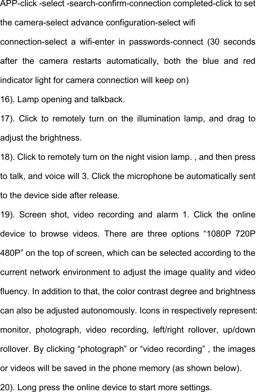 APP-click -select -search-confirm-connection completed-click to set the camera-select advance configuration-select wifi   connection-select  a  wifi-enter  in  passwords-connect  (30  seconds after  the  camera  restarts  automatically,  both  the  blue  and  red indicator light for camera connection will keep on)   16). Lamp opening and talkback.   17).  Click  to  remotely  turn  on  the  illumination  lamp,  and  drag  to adjust the brightness.   18). Click to remotely turn on the night vision lamp. , and then press to talk, and voice will 3. Click the microphone be automatically sent to the device side after release.   19).  Screen  shot,  video  recording  and  alarm  1.  Click  the  online device  to  browse  videos.  There  are  three  options  &ldquo;1080P  720P 480P&rdquo; on the top of screen, which can be selected according to the current network environment to adjust the image quality and video fluency. In addition to that, the color contrast degree and brightness can also be adjusted autonomously. Icons in respectively represent: monitor,  photograph,  video  recording,  left/right  rollover,  up/down rollover. By clicking &ldquo;photograph&rdquo; or &ldquo;video recording&rdquo; , the images or videos will be saved in the phone memory (as shown below).   20). Long press the online device to start more settings. 