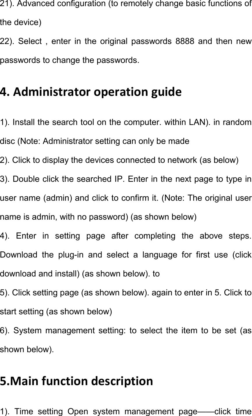 21). Advanced configuration (to remotely change basic functions of the device)   22).  Select  ,  enter  in  the  original  passwords  8888  and  then  new passwords to change the passwords.   4. Administrator operation guide   1). Install the search tool on the computer. within LAN). in random disc (Note: Administrator setting can only be made   2). Click to display the devices connected to network (as below)   3). Double click the searched IP. Enter in the next page to type in user name (admin) and click to confirm it. (Note: The original user name is admin, with no password) (as shown below)   4).  Enter  in  setting  page  after  completing  the  above  steps. Download  the  plug-in  and  select  a  language  for  first  use  (click download and install) (as shown below). to   5). Click setting page (as shown below). again to enter in 5. Click to start setting (as shown below)   6).  System  management  setting:  to  select  the  item  to  be  set  (as shown below).   5.Main function description   1).  Time  setting  Open  system  management  page&mdash;&mdash;click  time 