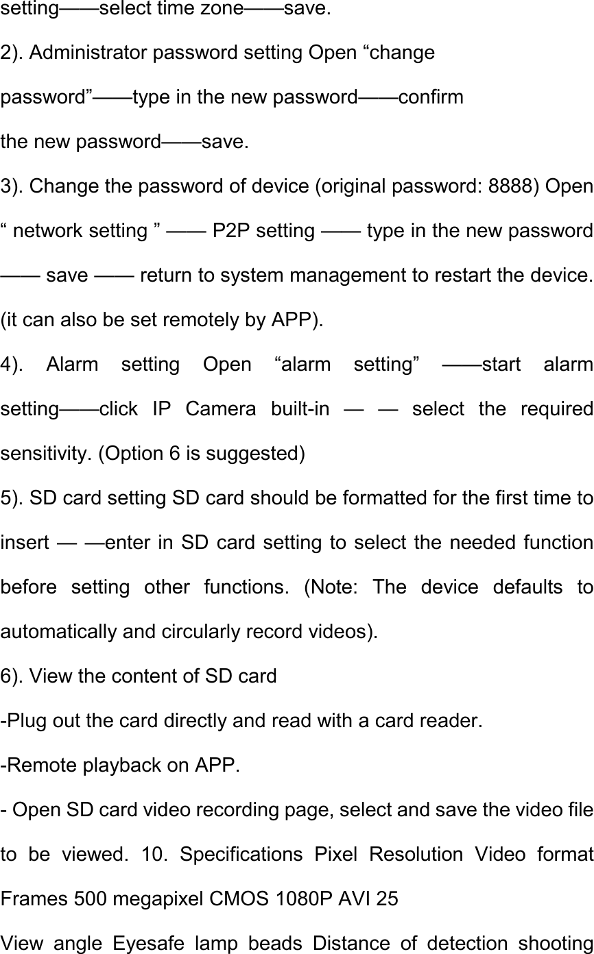 setting&mdash;&mdash;select time zone&mdash;&mdash;save.   2). Administrator password setting Open &ldquo;change   password&rdquo;&mdash;&mdash;type in the new password&mdash;&mdash;confirm   the new password&mdash;&mdash;save.   3). Change the password of device (original password: 8888) Open &ldquo; network setting &rdquo; &mdash;&mdash; P2P setting &mdash;&mdash; type in the new password &mdash;&mdash; save &mdash;&mdash; return to system management to restart the device. (it can also be set remotely by APP).   4).  Alarm  setting  Open  &ldquo;alarm  setting&rdquo;  &mdash;&mdash;start  alarm setting&mdash;&mdash;click  IP  Camera  built-in  &mdash;  &mdash;  select  the  required sensitivity. (Option 6 is suggested)   5). SD card setting SD card should be formatted for the first time to insert &mdash; &mdash;enter in SD card setting to select the needed function before  setting  other  functions.  (Note:  The  device  defaults  to automatically and circularly record videos).   6). View the content of SD card   -Plug out the card directly and read with a card reader.   -Remote playback on APP.   - Open SD card video recording page, select and save the video file to  be  viewed.  10.  Specifications  Pixel  Resolution  Video  format Frames 500 megapixel CMOS 1080P AVI 25   View  angle  Eyesafe  lamp  beads  Distance  of  detection  shooting 