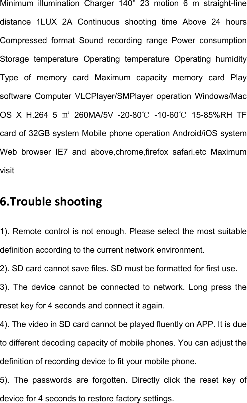 Minimum  illumination  Charger  140&deg;  23  motion  6  m  straight-line distance  1LUX  2A  Continuous  shooting  time  Above  24  hours Compressed  format  Sound  recording  range  Power  consumption Storage  temperature  Operating  temperature  Operating  humidity Type  of  memory  card  Maximum  capacity  memory  card  Play software  Computer  VLCPlayer/SMPlayer  operation  Windows/Mac OS  X  H.264  5 ㎡  260MA/5V  -20-80℃  -10-60℃  15-85%RH  TF card of 32GB system Mobile phone operation Android/iOS system Web  browser  IE7  and  above,chrome,firefox  safari.etc  Maximum visit   6.Trouble shooting   1). Remote control is not enough. Please select the most suitable definition according to the current network environment.   2). SD card cannot save files. SD must be formatted for first use.   3).  The  device  cannot  be  connected  to  network.  Long  press  the reset key for 4 seconds and connect it again.   4). The video in SD card cannot be played fluently on APP. It is due to different decoding capacity of mobile phones. You can adjust the definition of recording device to fit your mobile phone.   5).  The  passwords  are  forgotten.  Directly  click  the  reset  key  of device for 4 seconds to restore factory settings.   