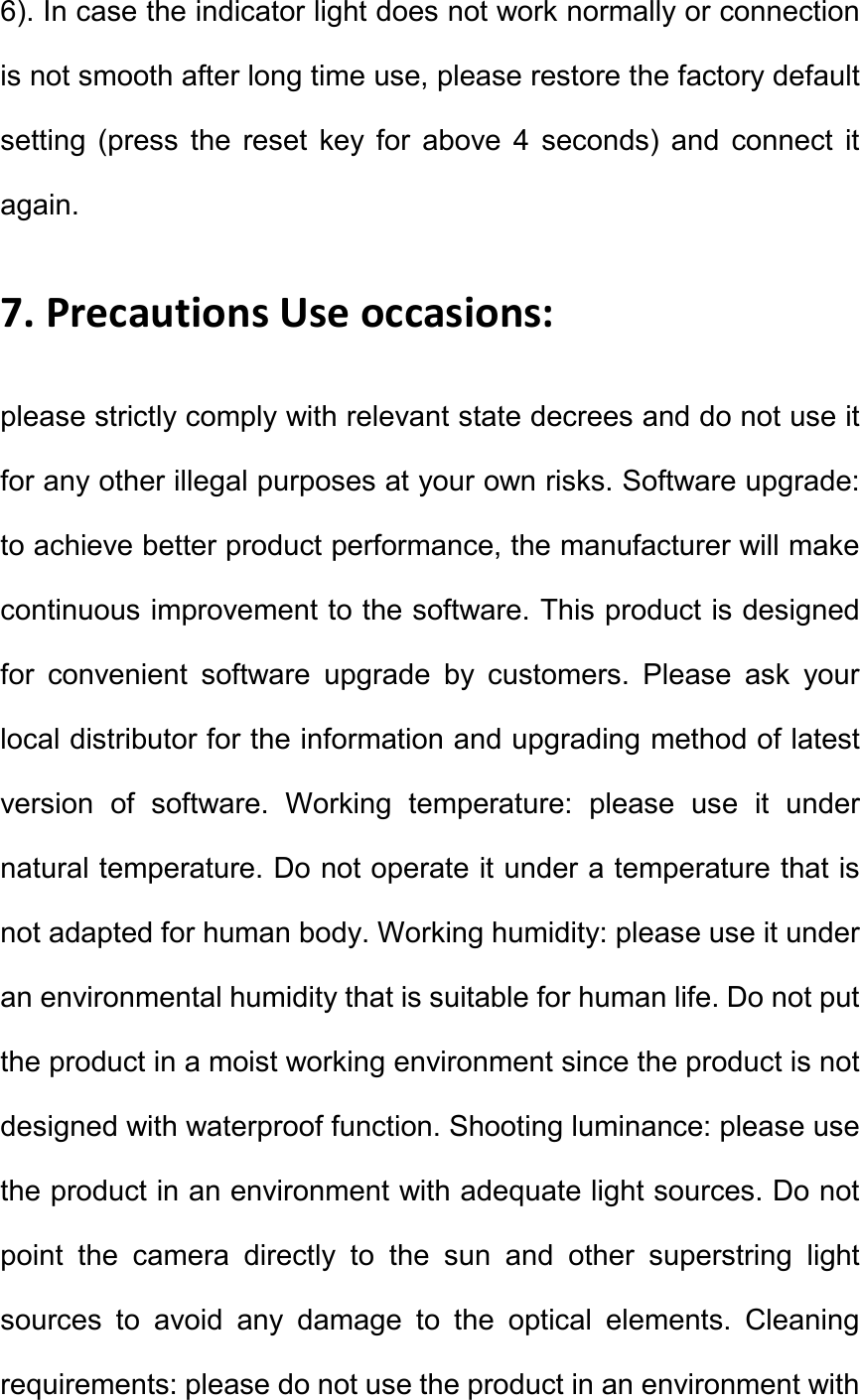 6). In case the indicator light does not work normally or connection is not smooth after long time use, please restore the factory default setting  (press  the  reset  key  for  above  4  seconds)  and  connect  it again.   7. Precautions Use occasions:   please strictly comply with relevant state decrees and do not use it for any other illegal purposes at your own risks. Software upgrade: to achieve better product performance, the manufacturer will make continuous improvement to the software. This product is designed for  convenient  software  upgrade  by  customers.  Please  ask  your local distributor for the information and upgrading method of latest version  of  software.  Working  temperature:  please  use  it  under natural temperature. Do not operate it under a temperature that is not adapted for human body. Working humidity: please use it under an environmental humidity that is suitable for human life. Do not put the product in a moist working environment since the product is not designed with waterproof function. Shooting luminance: please use the product in an environment with adequate light sources. Do not point  the  camera  directly  to  the  sun  and  other  superstring  light sources  to  avoid  any  damage  to  the  optical  elements.  Cleaning requirements: please do not use the product in an environment with 