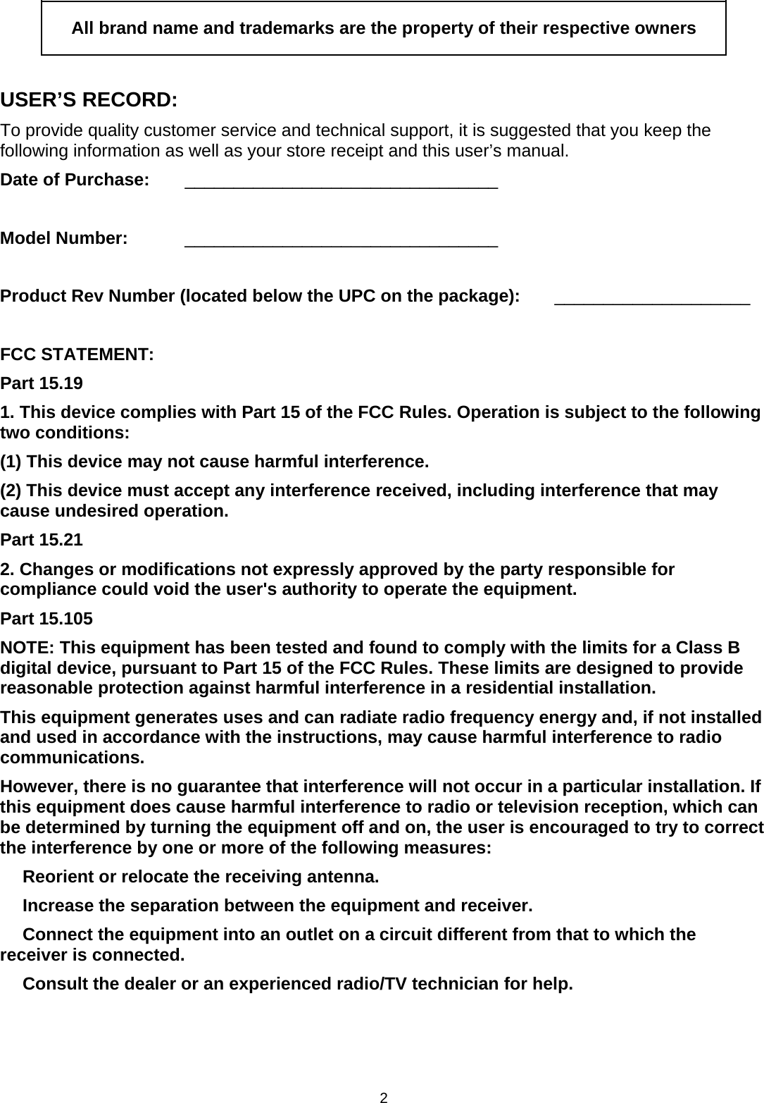 2  All brand name and trademarks are the property of their respective owners  USER’S RECORD: To provide quality customer service and technical support, it is suggested that you keep the following information as well as your store receipt and this user’s manual. Date of Purchase:   ________________________________  Model Number:   ________________________________  Product Rev Number (located below the UPC on the package):   ____________________  FCC STATEMENT: Part 15.19 1. This device complies with Part 15 of the FCC Rules. Operation is subject to the following two conditions: (1) This device may not cause harmful interference. (2) This device must accept any interference received, including interference that may cause undesired operation. Part 15.21 2. Changes or modifications not expressly approved by the party responsible for compliance could void the user&apos;s authority to operate the equipment. Part 15.105 NOTE: This equipment has been tested and found to comply with the limits for a Class B digital device, pursuant to Part 15 of the FCC Rules. These limits are designed to provide reasonable protection against harmful interference in a residential installation. This equipment generates uses and can radiate radio frequency energy and, if not installed and used in accordance with the instructions, may cause harmful interference to radio communications. However, there is no guarantee that interference will not occur in a particular installation. If this equipment does cause harmful interference to radio or television reception, which can be determined by turning the equipment off and on, the user is encouraged to try to correct the interference by one or more of the following measures:   Reorient or relocate the receiving antenna.   Increase the separation between the equipment and receiver.   Connect the equipment into an outlet on a circuit different from that to which the receiver is connected.   Consult the dealer or an experienced radio/TV technician for help. 