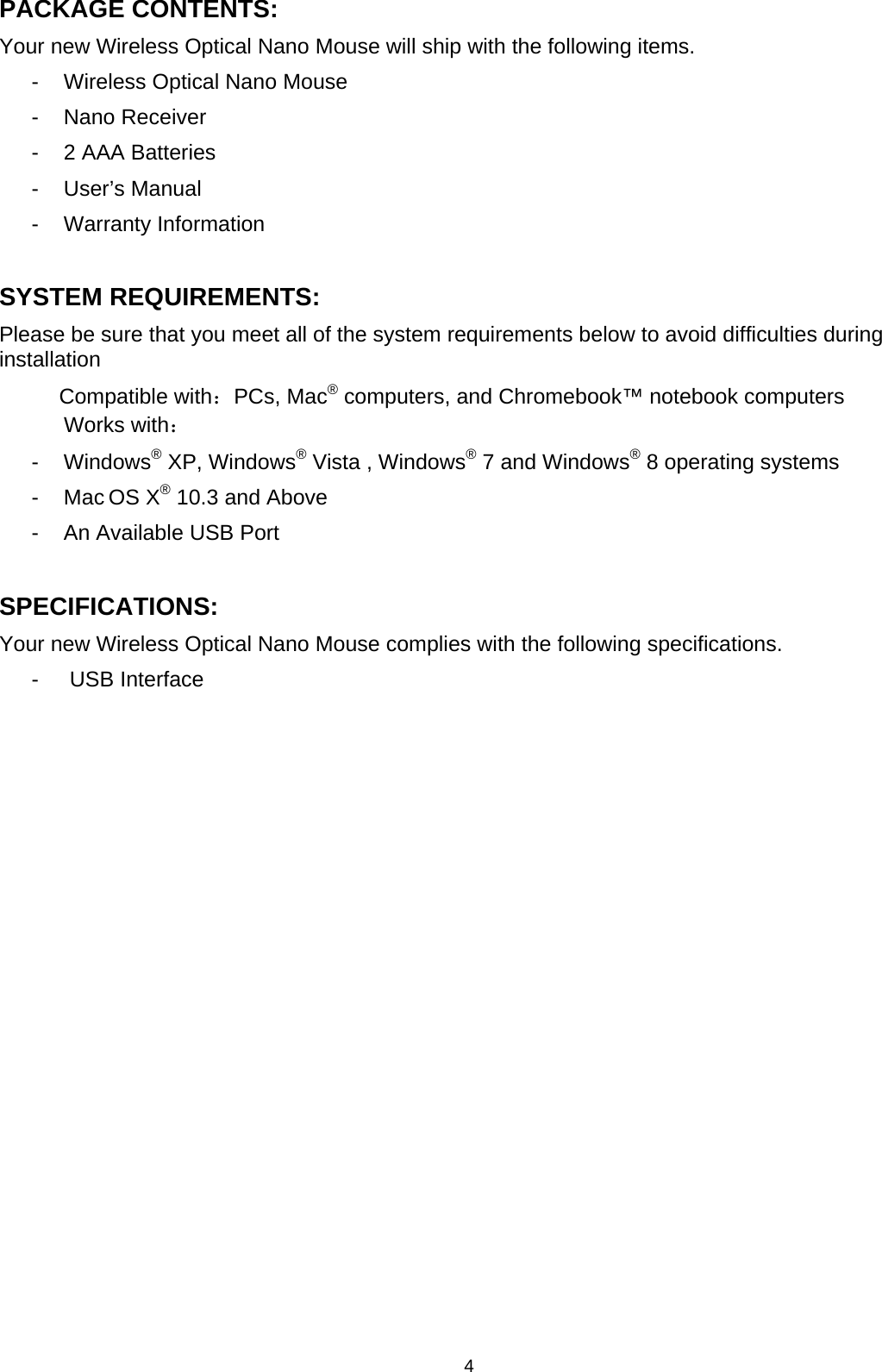 4 PACKAGE CONTENTS: Your new Wireless Optical Nano Mouse will ship with the following items. -  Wireless Optical Nano Mouse - Nano Receiver -  2 AAA Batteries  - User’s Manual - Warranty Information  SYSTEM REQUIREMENTS: Please be sure that you meet all of the system requirements below to avoid difficulties during installation  Compatible with：PCs, Mac® computers, and Chromebook™ notebook computers Works with： - Windows® XP, Windows® Vista , Windows® 7 and Windows® 8 operating systems - Mac OS X® 10.3 and Above -  An Available USB Port  SPECIFICATIONS: Your new Wireless Optical Nano Mouse complies with the following specifications. -   USB Interface                 