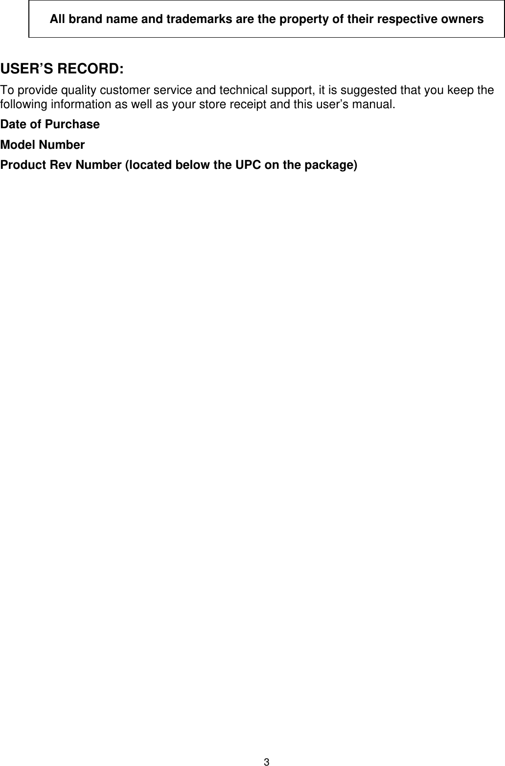 3  All brand name and trademarks are the property of their respective owners  USER’S RECORD: To provide quality customer service and technical support, it is suggested that you keep the following information as well as your store receipt and this user’s manual. Date of Purchase Model Number Product Rev Number (located below the UPC on the package)     